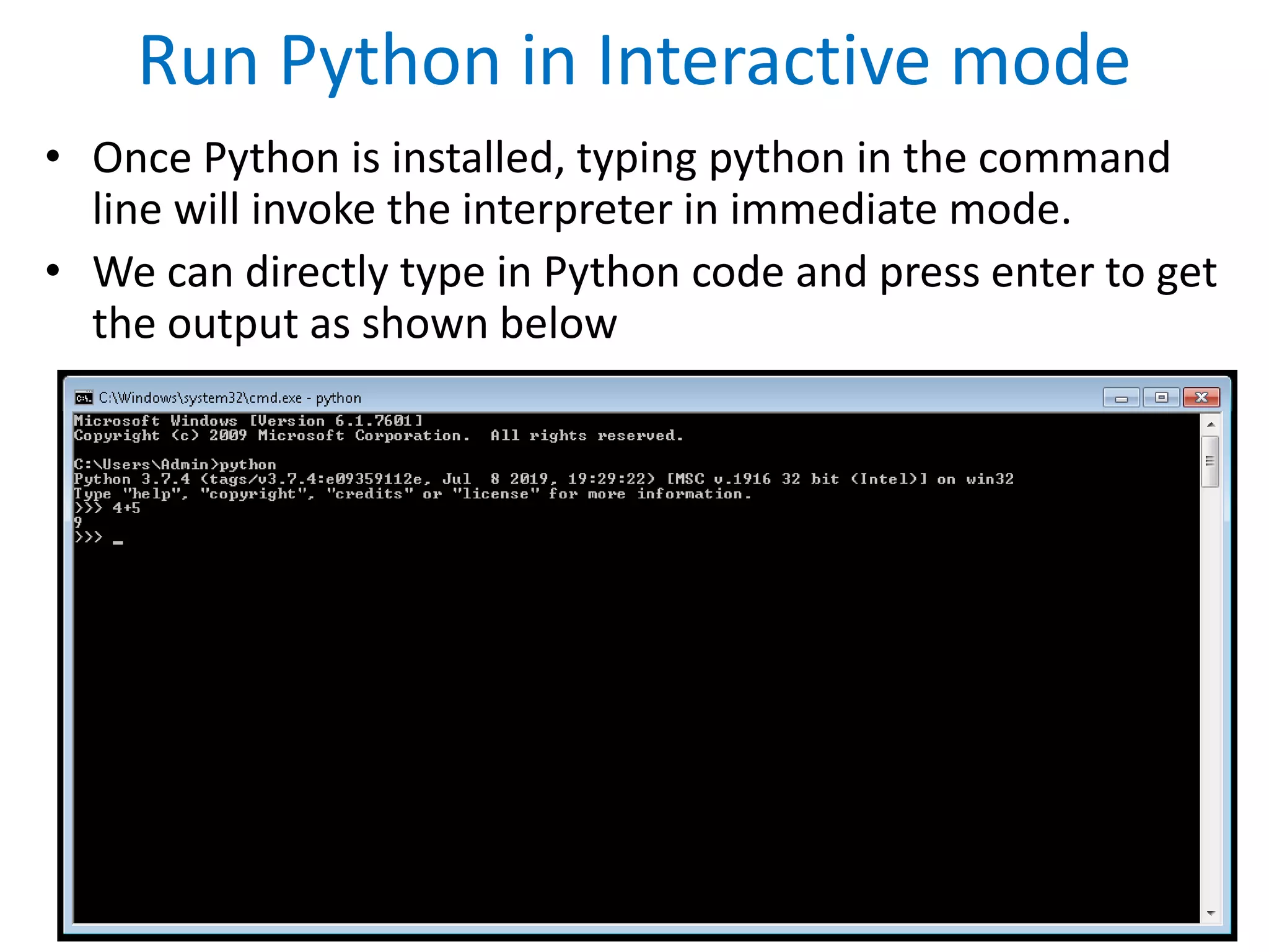 Run Python in Interactive mode
• Once Python is installed, typing python in the command
line will invoke the interpreter in immediate mode.
• We can directly type in Python code and press enter to get
the output as shown below
 
