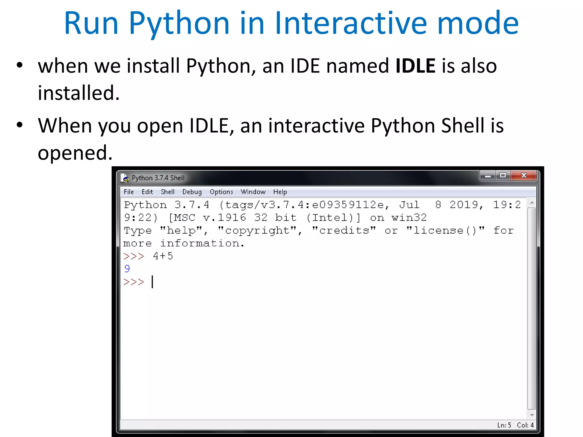 Run Python in Interactive mode
• when we install Python, an IDE named IDLE is also
installed.
• When you open IDLE, an interactive Python Shell is
opened.
 