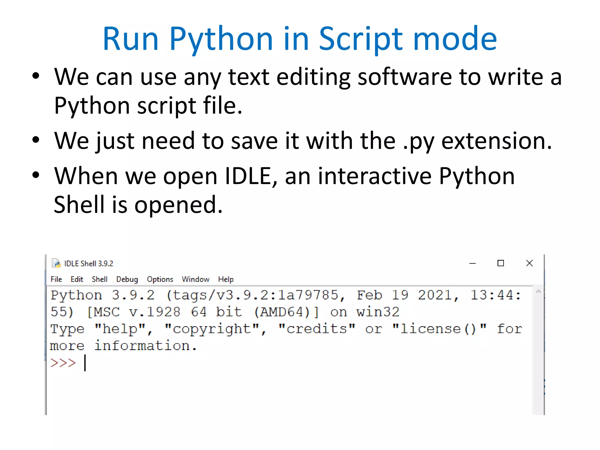 Run Python in Script mode
• We can use any text editing software to write a
Python script file.
• We just need to save it with the .py extension.
• When we open IDLE, an interactive Python
Shell is opened.
 