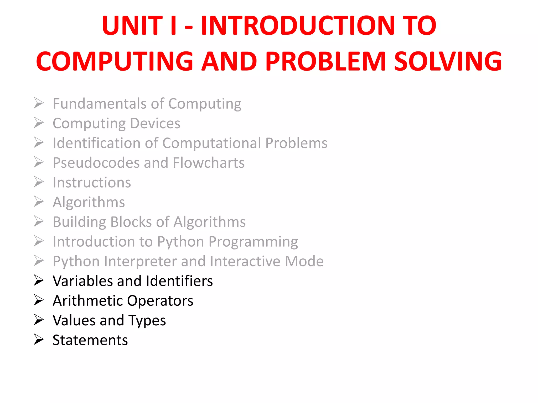 UNIT I - INTRODUCTION TO
COMPUTING AND PROBLEM SOLVING
 Fundamentals of Computing
 Computing Devices
 Identification of Computational Problems
 Pseudocodes and Flowcharts
 Instructions
 Algorithms
 Building Blocks of Algorithms
 Introduction to Python Programming
 Python Interpreter and Interactive Mode
 Variables and Identifiers
 Arithmetic Operators
 Values and Types
 Statements
 