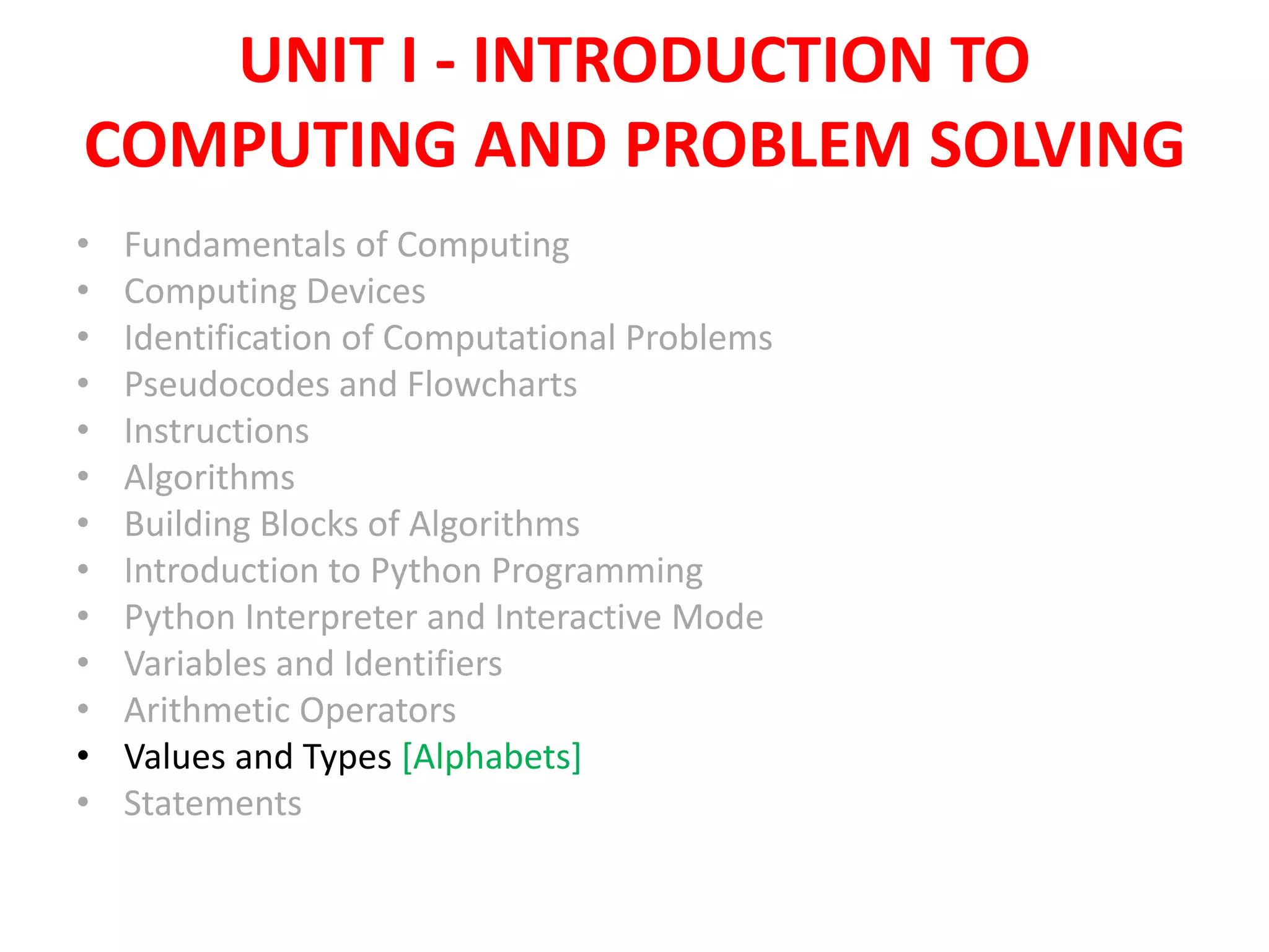 UNIT I - INTRODUCTION TO
COMPUTING AND PROBLEM SOLVING
• Fundamentals of Computing
• Computing Devices
• Identification of Computational Problems
• Pseudocodes and Flowcharts
• Instructions
• Algorithms
• Building Blocks of Algorithms
• Introduction to Python Programming
• Python Interpreter and Interactive Mode
• Variables and Identifiers
• Arithmetic Operators
• Values and Types [Alphabets]
• Statements
 