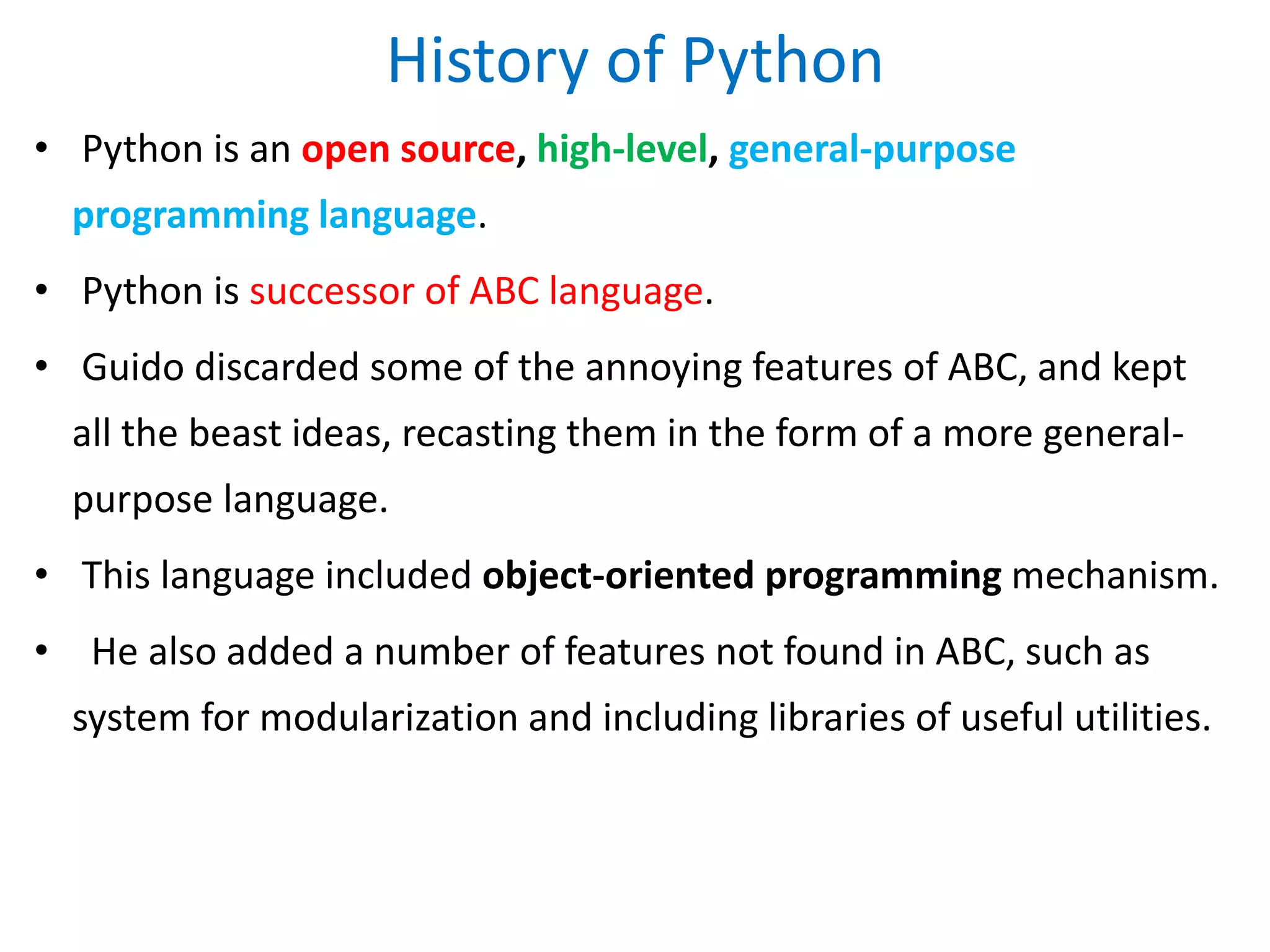History of Python
• Python is an open source, high-level, general-purpose
programming language.
• Python is successor of ABC language.
• Guido discarded some of the annoying features of ABC, and kept
all the beast ideas, recasting them in the form of a more general-
purpose language.
• This language included object-oriented programming mechanism.
• He also added a number of features not found in ABC, such as
system for modularization and including libraries of useful utilities.
 