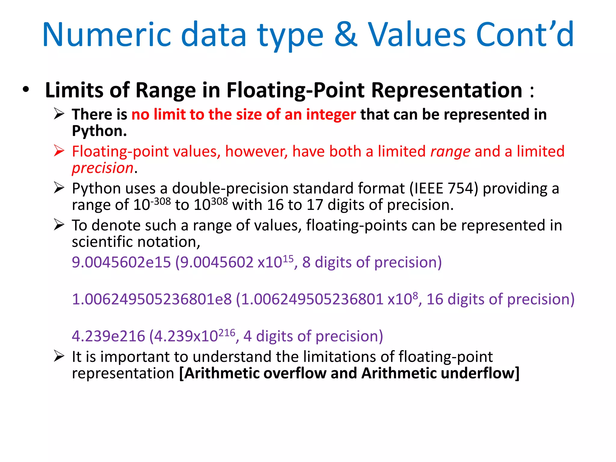 Numeric data type & Values Cont’d
• Limits of Range in Floating-Point Representation :
 There is no limit to the size of an integer that can be represented in
Python.
 Floating-point values, however, have both a limited range and a limited
precision.
 Python uses a double-precision standard format (IEEE 754) providing a
range of 10-308 to 10308 with 16 to 17 digits of precision.
 To denote such a range of values, floating-points can be represented in
scientific notation,
9.0045602e15 (9.0045602 x1015, 8 digits of precision)
1.006249505236801e8 (1.006249505236801 x108, 16 digits of precision)
4.239e216 (4.239x10216, 4 digits of precision)
 It is important to understand the limitations of floating-point
representation [Arithmetic overflow and Arithmetic underflow]
 