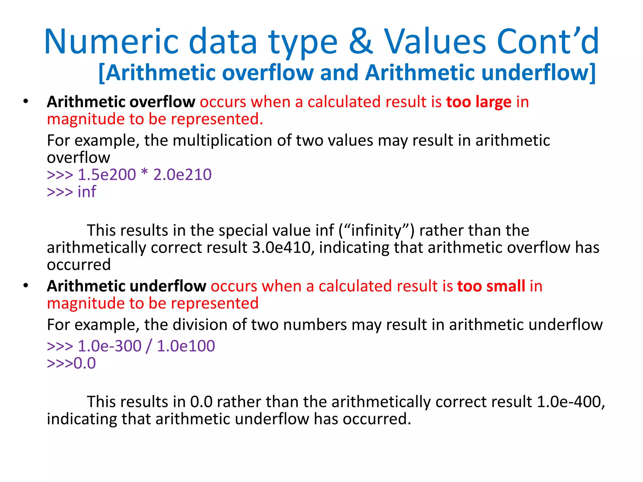 Numeric data type & Values Cont’d
• Arithmetic overflow occurs when a calculated result is too large in
magnitude to be represented.
For example, the multiplication of two values may result in arithmetic
overflow
>>> 1.5e200 * 2.0e210
>>> inf
This results in the special value inf (“infinity”) rather than the
arithmetically correct result 3.0e410, indicating that arithmetic overflow has
occurred
• Arithmetic underflow occurs when a calculated result is too small in
magnitude to be represented
For example, the division of two numbers may result in arithmetic underflow
>>> 1.0e-300 / 1.0e100
>>>0.0
This results in 0.0 rather than the arithmetically correct result 1.0e-400,
indicating that arithmetic underflow has occurred.
[Arithmetic overflow and Arithmetic underflow]
 