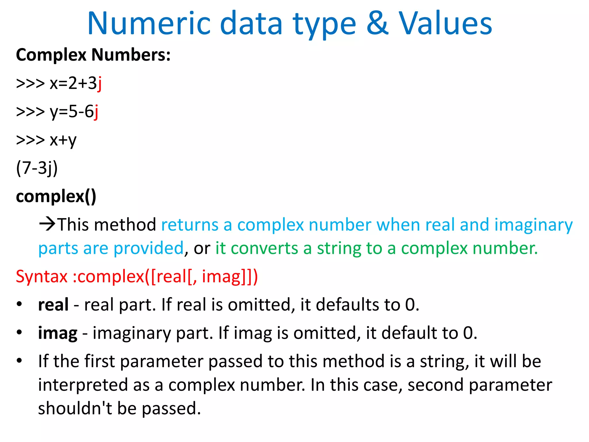 Numeric data type & Values
Complex Numbers:
>>> x=2+3j
>>> y=5-6j
>>> x+y
(7-3j)
complex()
This method returns a complex number when real and imaginary
parts are provided, or it converts a string to a complex number.
Syntax :complex([real[, imag]])
• real - real part. If real is omitted, it defaults to 0.
• imag - imaginary part. If imag is omitted, it default to 0.
• If the first parameter passed to this method is a string, it will be
interpreted as a complex number. In this case, second parameter
shouldn't be passed.
 