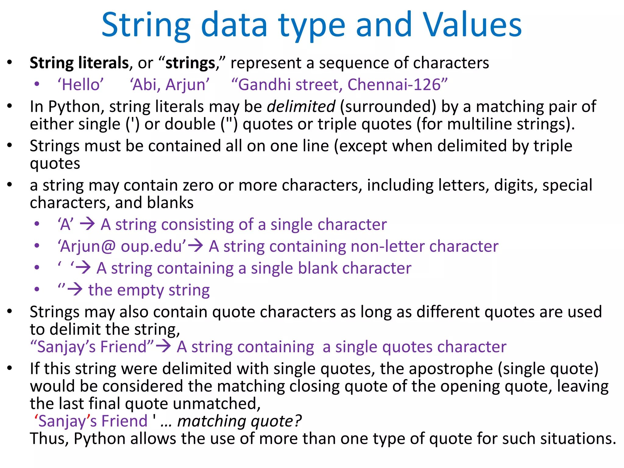 String data type and Values
• String literals, or “strings,” represent a sequence of characters
• ‘Hello’ ‘Abi, Arjun’ “Gandhi street, Chennai-126”
• In Python, string literals may be delimited (surrounded) by a matching pair of
either single (') or double (") quotes or triple quotes (for multiline strings).
• Strings must be contained all on one line (except when delimited by triple
quotes
• a string may contain zero or more characters, including letters, digits, special
characters, and blanks
• ‘A’  A string consisting of a single character
• ‘Arjun@ oup.edu’ A string containing non-letter character
• ‘ ‘ A string containing a single blank character
• ‘’ the empty string
• Strings may also contain quote characters as long as different quotes are used
to delimit the string,
“Sanjay’s Friend” A string containing a single quotes character
• If this string were delimited with single quotes, the apostrophe (single quote)
would be considered the matching closing quote of the opening quote, leaving
the last final quote unmatched,
‘Sanjay’s Friend ' … matching quote?
Thus, Python allows the use of more than one type of quote for such situations.
 