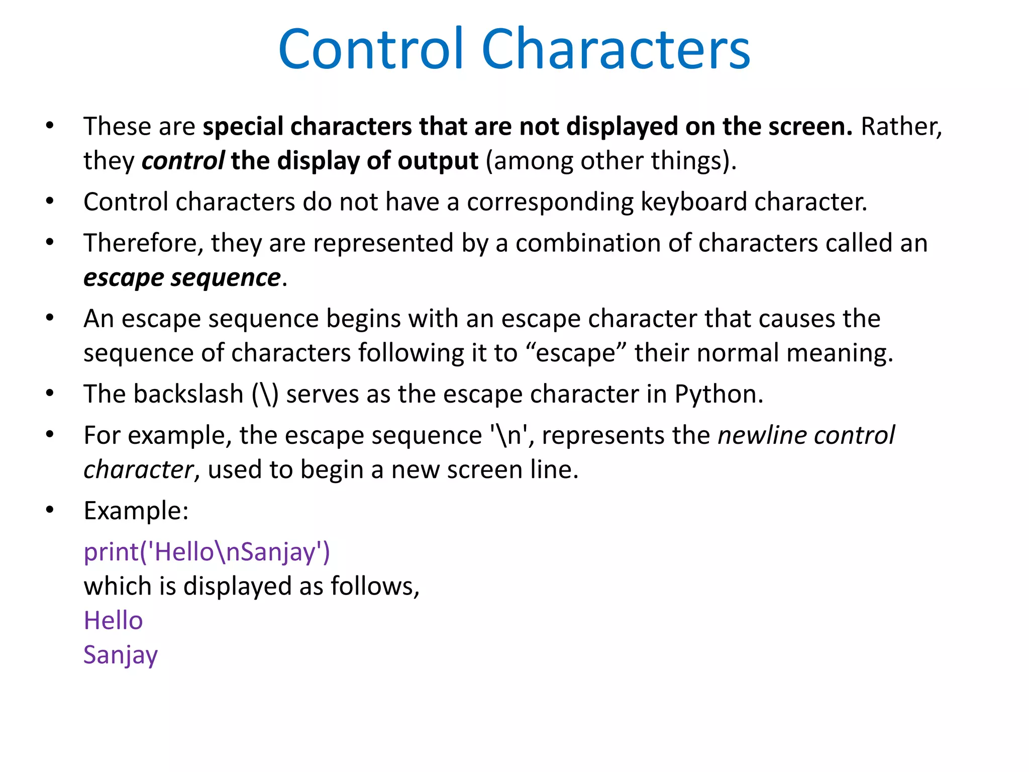 Control Characters
• These are special characters that are not displayed on the screen. Rather,
they control the display of output (among other things).
• Control characters do not have a corresponding keyboard character.
• Therefore, they are represented by a combination of characters called an
escape sequence.
• An escape sequence begins with an escape character that causes the
sequence of characters following it to “escape” their normal meaning.
• The backslash () serves as the escape character in Python.
• For example, the escape sequence 'n', represents the newline control
character, used to begin a new screen line.
• Example:
print('HellonSanjay')
which is displayed as follows,
Hello
Sanjay
 