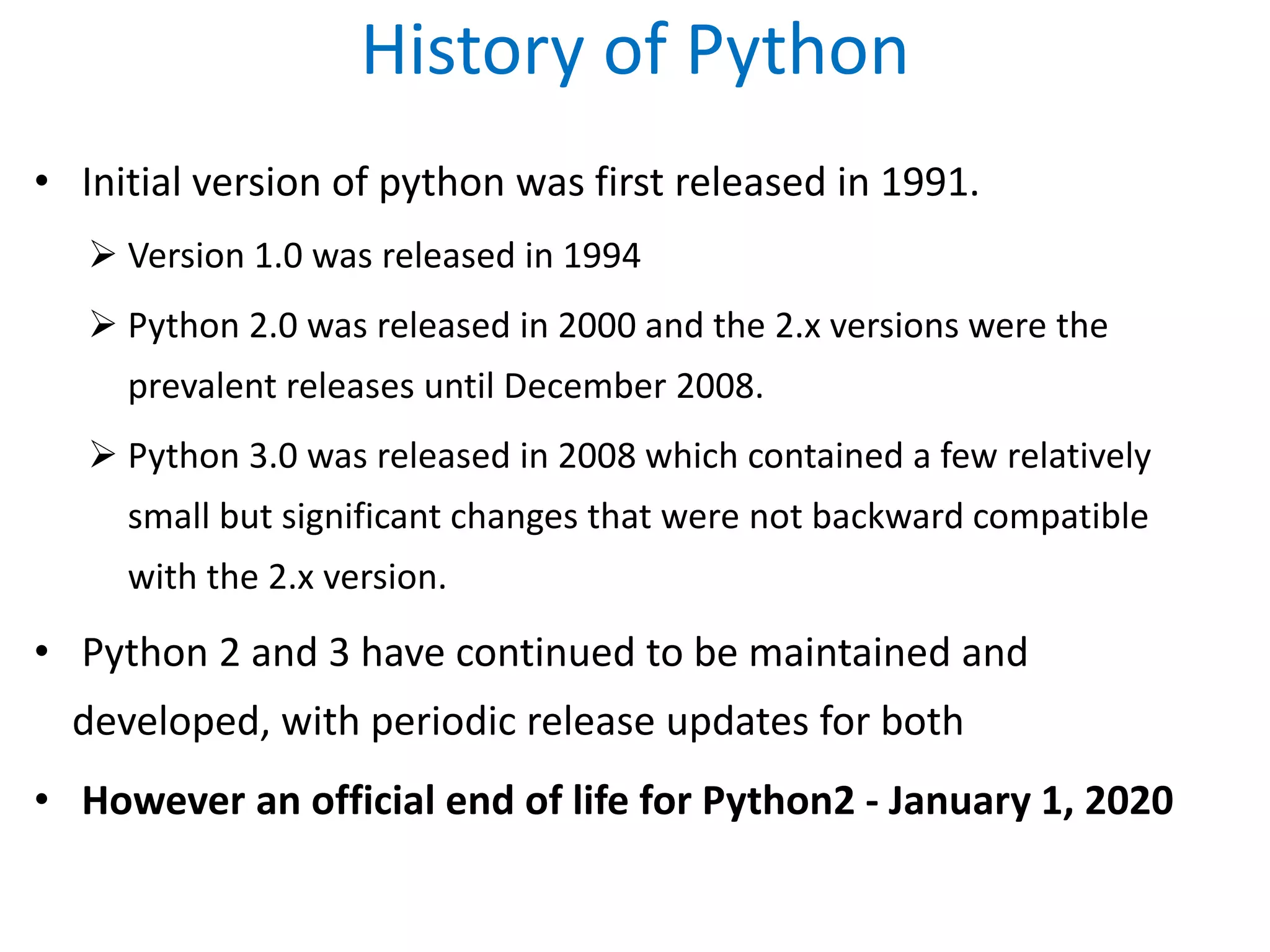 History of Python
• Initial version of python was first released in 1991.
 Version 1.0 was released in 1994
 Python 2.0 was released in 2000 and the 2.x versions were the
prevalent releases until December 2008.
 Python 3.0 was released in 2008 which contained a few relatively
small but significant changes that were not backward compatible
with the 2.x version.
• Python 2 and 3 have continued to be maintained and
developed, with periodic release updates for both
• However an official end of life for Python2 - January 1, 2020
 