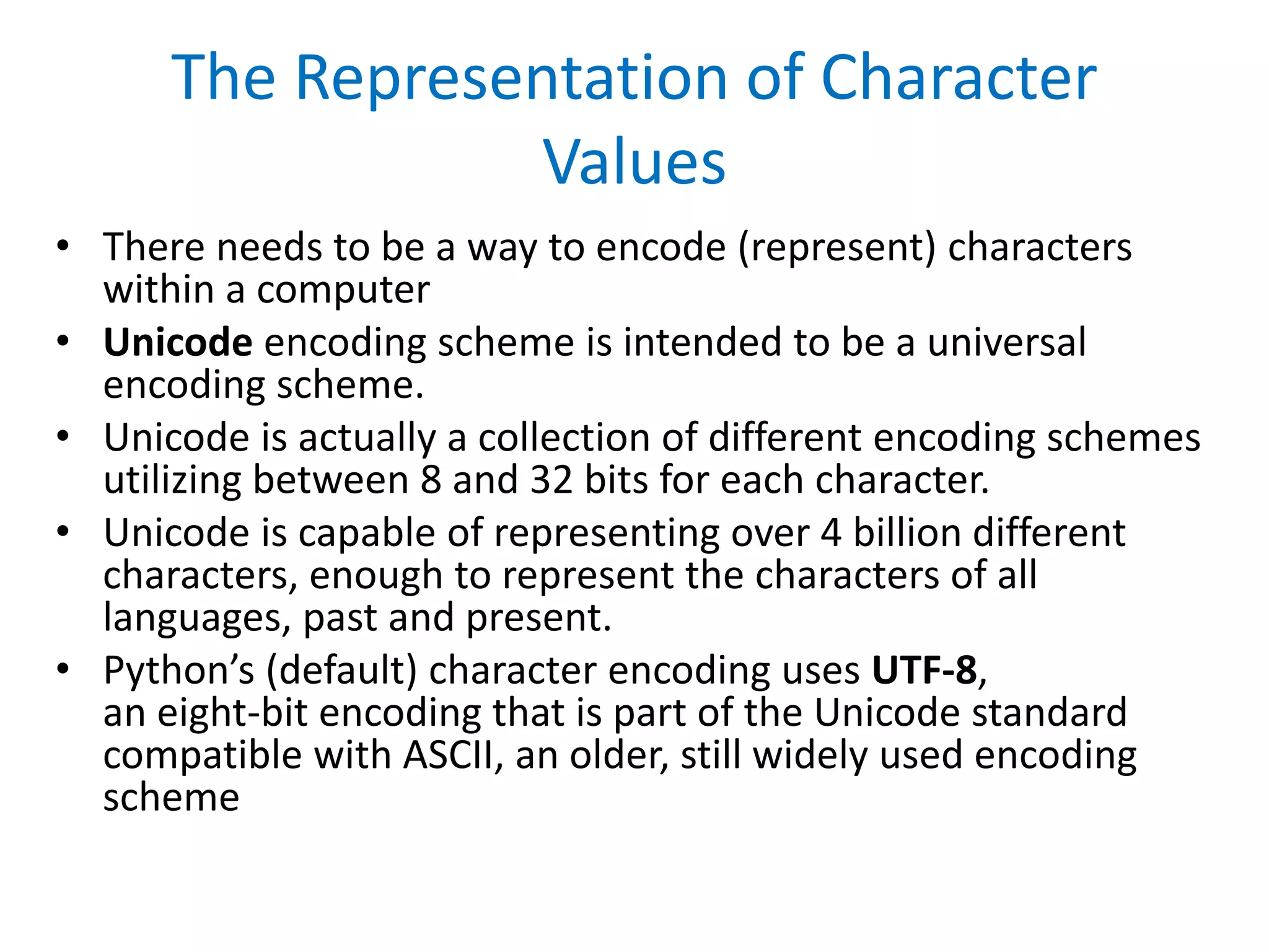 The Representation of Character
Values
• There needs to be a way to encode (represent) characters
within a computer
• Unicode encoding scheme is intended to be a universal
encoding scheme.
• Unicode is actually a collection of different encoding schemes
utilizing between 8 and 32 bits for each character.
• Unicode is capable of representing over 4 billion different
characters, enough to represent the characters of all
languages, past and present.
• Python’s (default) character encoding uses UTF-8,
an eight-bit encoding that is part of the Unicode standard
compatible with ASCII, an older, still widely used encoding
scheme
 