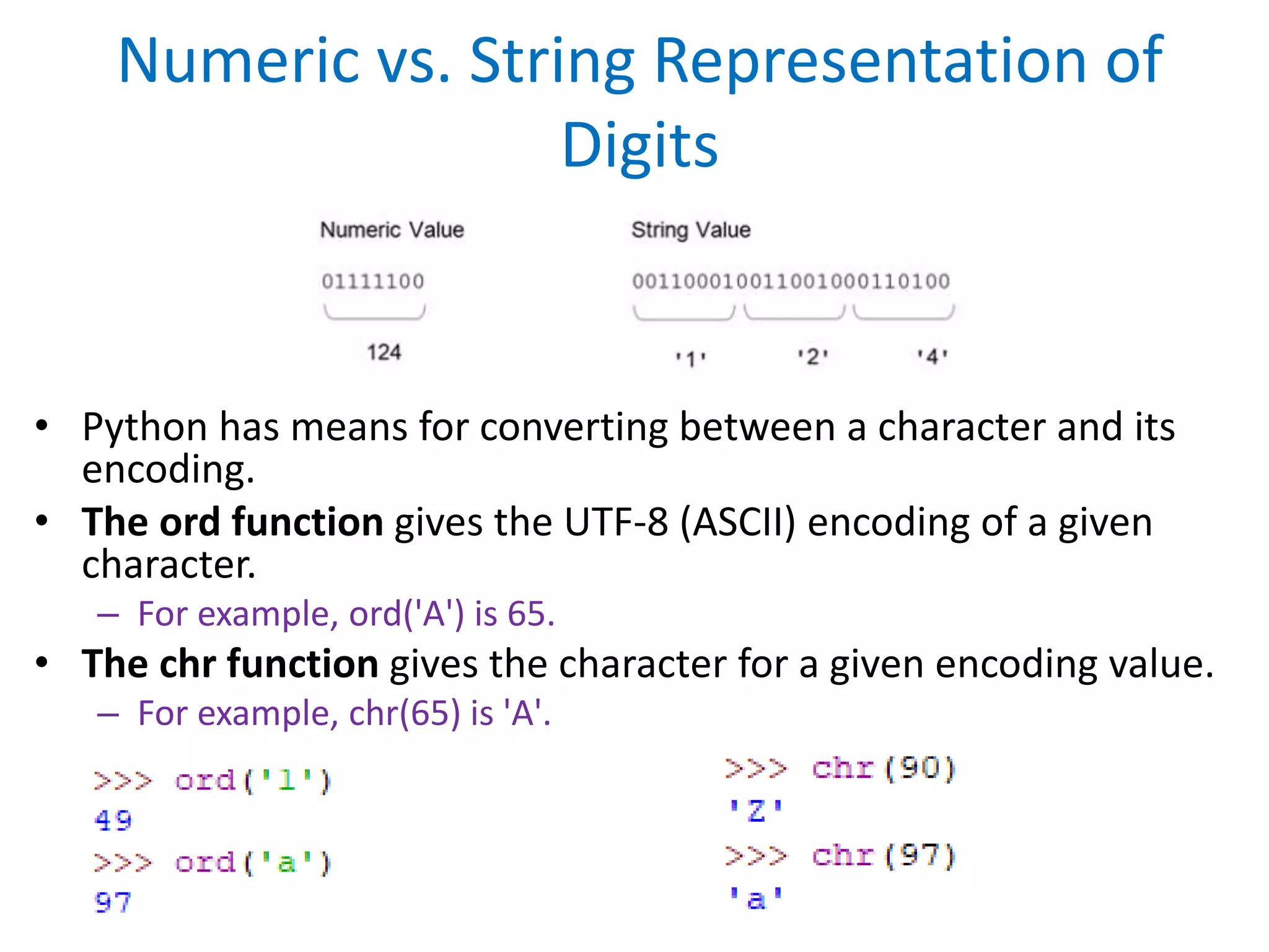 Numeric vs. String Representation of
Digits
• Python has means for converting between a character and its
encoding.
• The ord function gives the UTF-8 (ASCII) encoding of a given
character.
– For example, ord('A') is 65.
• The chr function gives the character for a given encoding value.
– For example, chr(65) is 'A'.
 