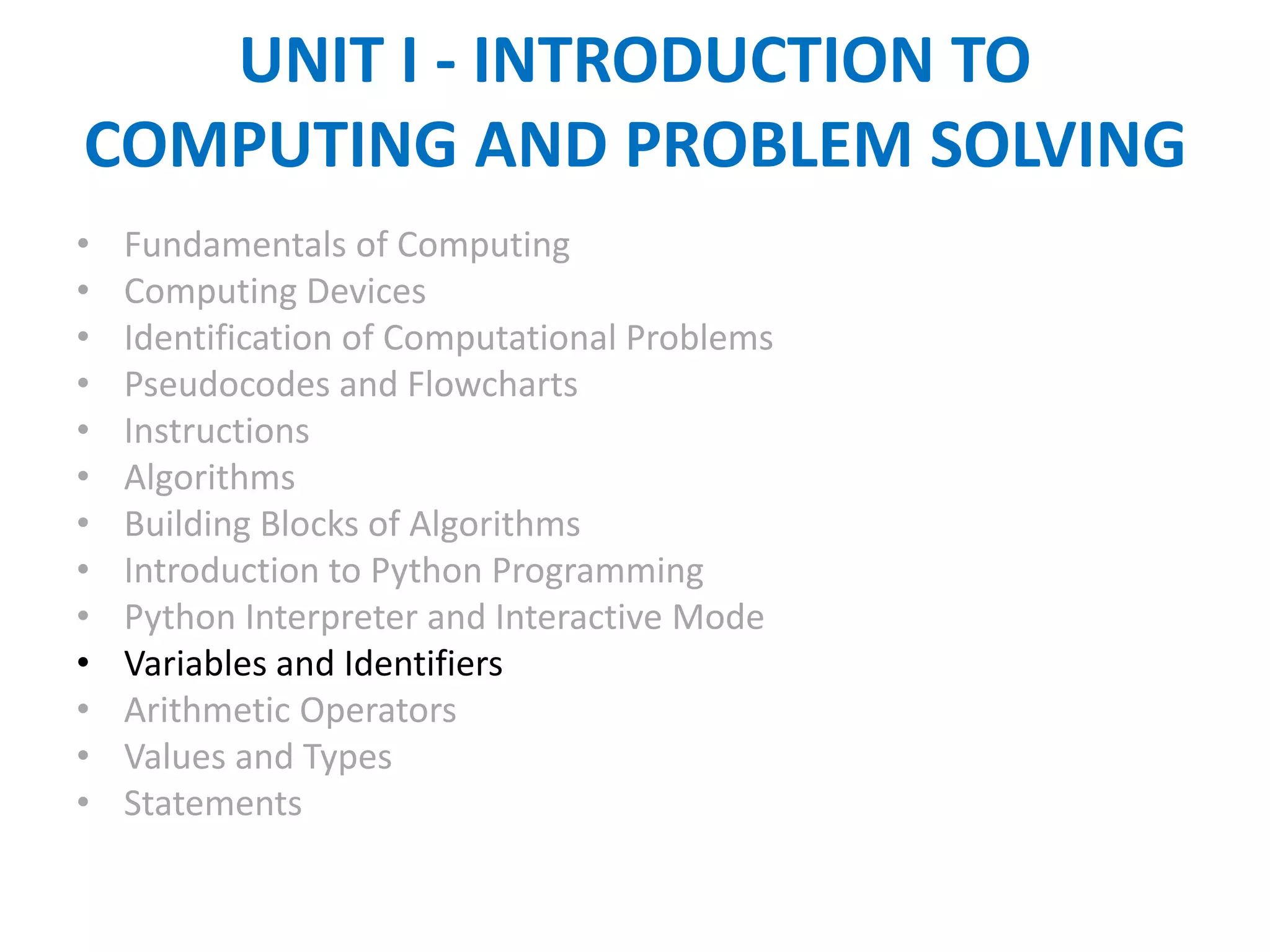 UNIT I - INTRODUCTION TO
COMPUTING AND PROBLEM SOLVING
• Fundamentals of Computing
• Computing Devices
• Identification of Computational Problems
• Pseudocodes and Flowcharts
• Instructions
• Algorithms
• Building Blocks of Algorithms
• Introduction to Python Programming
• Python Interpreter and Interactive Mode
• Variables and Identifiers
• Arithmetic Operators
• Values and Types
• Statements
 