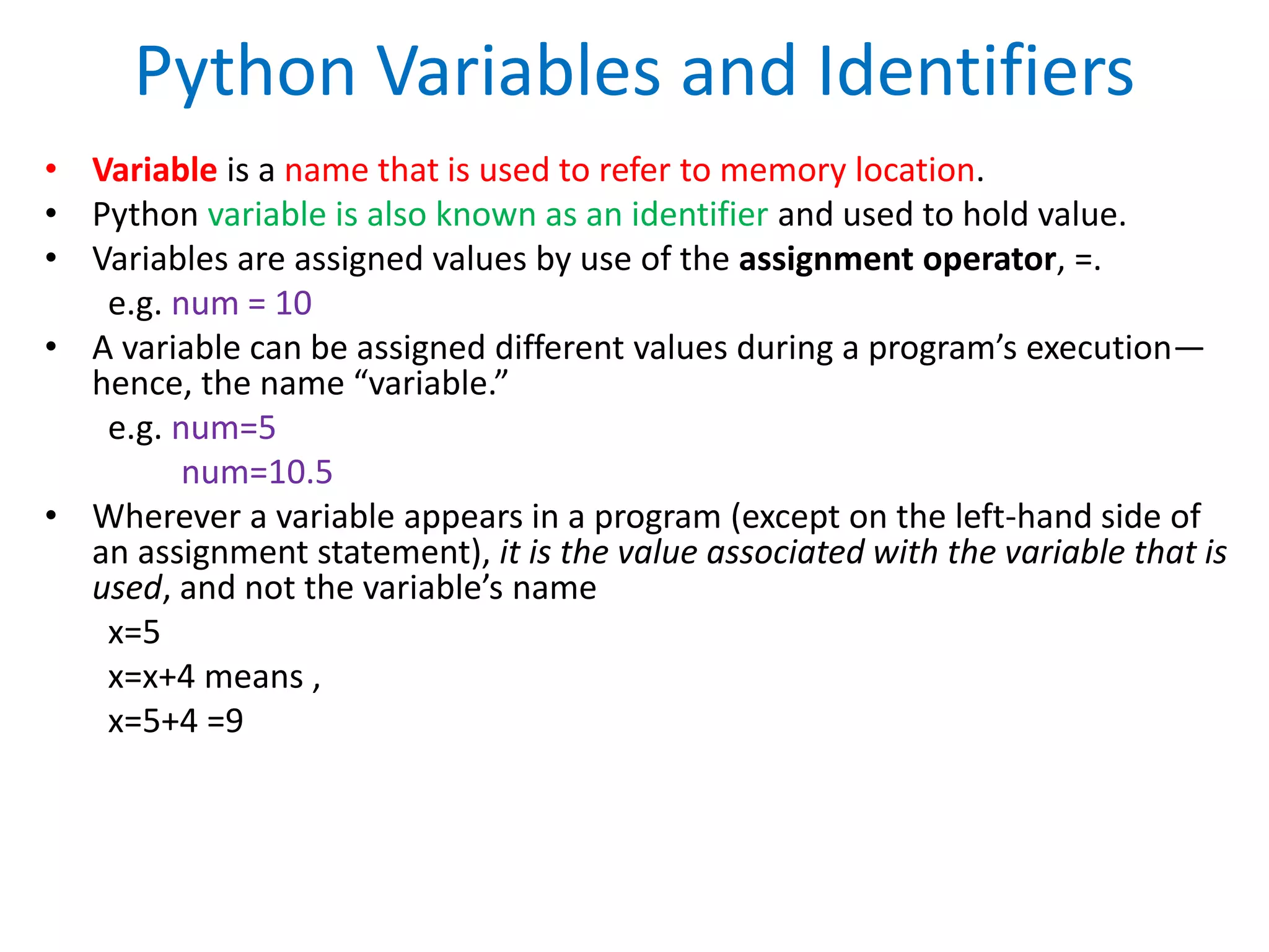 Python Variables and Identifiers
• Variable is a name that is used to refer to memory location.
• Python variable is also known as an identifier and used to hold value.
• Variables are assigned values by use of the assignment operator, =.
e.g. num = 10
• A variable can be assigned different values during a program’s execution—
hence, the name “variable.”
e.g. num=5
num=10.5
• Wherever a variable appears in a program (except on the left-hand side of
an assignment statement), it is the value associated with the variable that is
used, and not the variable’s name
x=5
x=x+4 means ,
x=5+4 =9
 