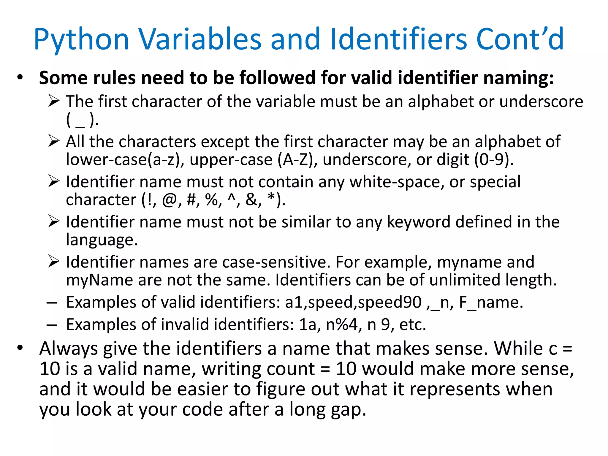 Python Variables and Identifiers Cont’d
• Some rules need to be followed for valid identifier naming:
 The first character of the variable must be an alphabet or underscore
( _ ).
 All the characters except the first character may be an alphabet of
lower-case(a-z), upper-case (A-Z), underscore, or digit (0-9).
 Identifier name must not contain any white-space, or special
character (!, @, #, %, ^, &, *).
 Identifier name must not be similar to any keyword defined in the
language.
 Identifier names are case-sensitive. For example, myname and
myName are not the same. Identifiers can be of unlimited length.
– Examples of valid identifiers: a1,speed,speed90 ,_n, F_name.
– Examples of invalid identifiers: 1a, n%4, n 9, etc.
• Always give the identifiers a name that makes sense. While c =
10 is a valid name, writing count = 10 would make more sense,
and it would be easier to figure out what it represents when
you look at your code after a long gap.
 