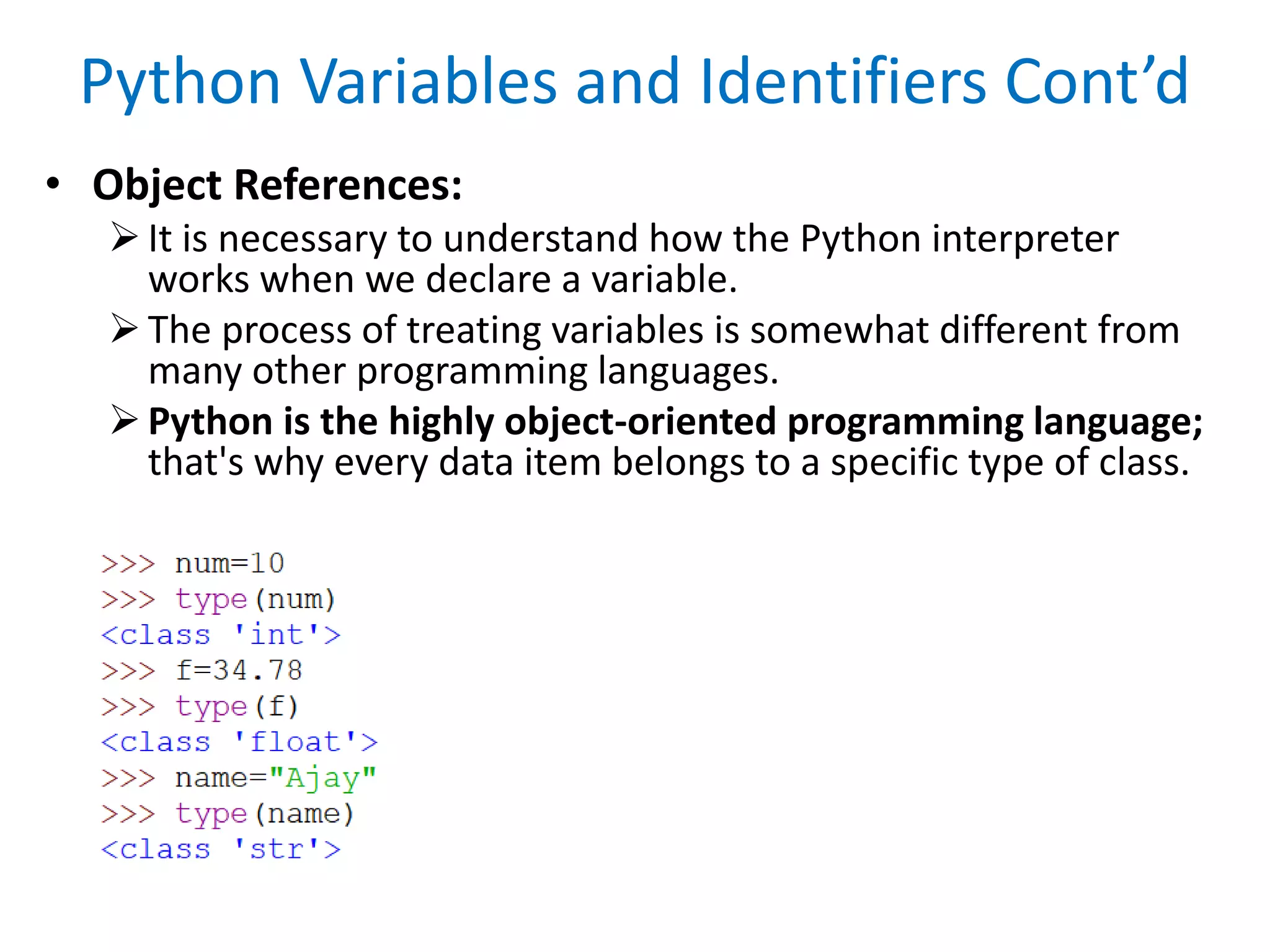 Python Variables and Identifiers Cont’d
• Object References:
It is necessary to understand how the Python interpreter
works when we declare a variable.
The process of treating variables is somewhat different from
many other programming languages.
Python is the highly object-oriented programming language;
that's why every data item belongs to a specific type of class.
 