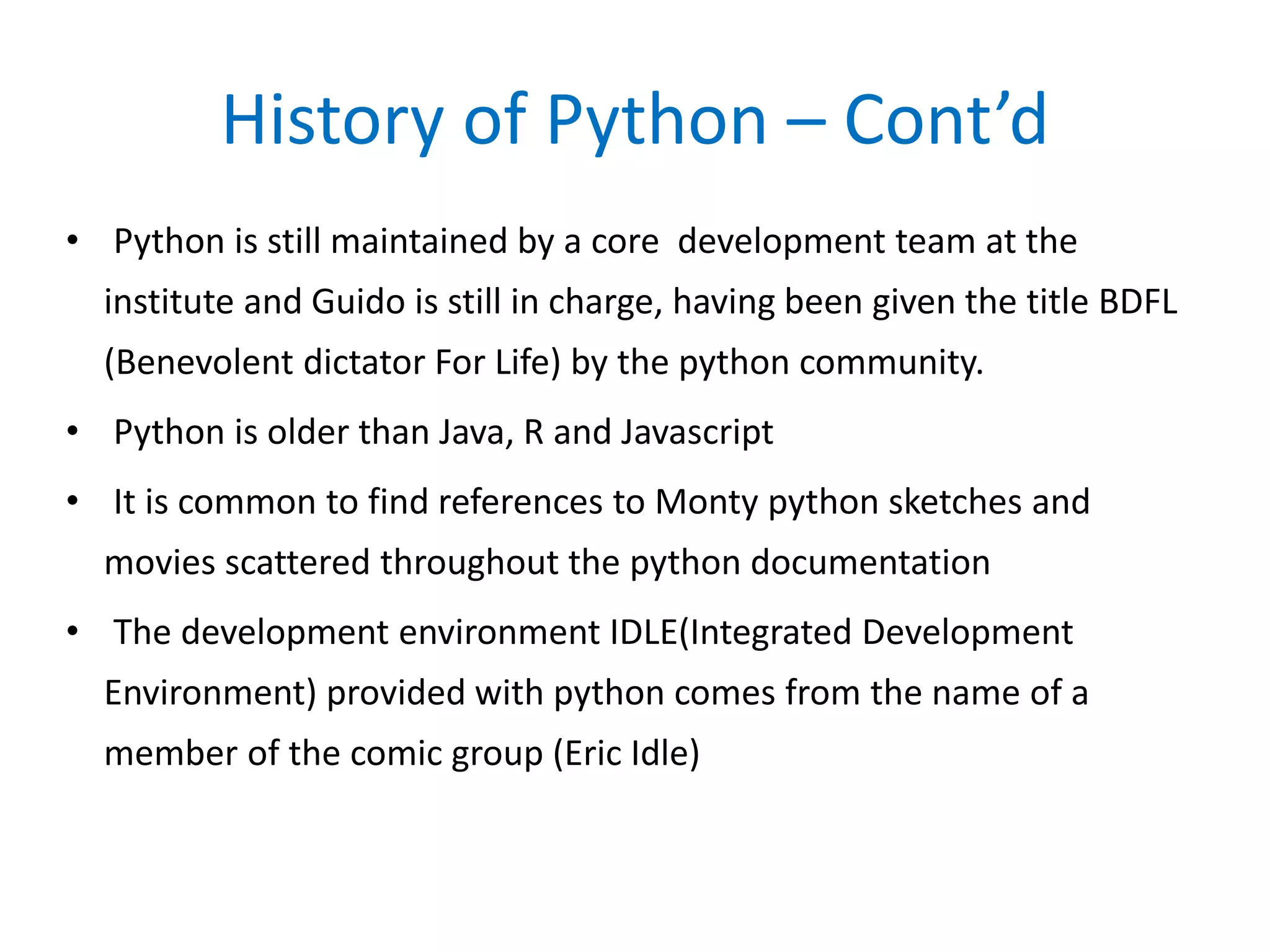History of Python – Cont’d
• Python is still maintained by a core development team at the
institute and Guido is still in charge, having been given the title BDFL
(Benevolent dictator For Life) by the python community.
• Python is older than Java, R and Javascript
• It is common to find references to Monty python sketches and
movies scattered throughout the python documentation
• The development environment IDLE(Integrated Development
Environment) provided with python comes from the name of a
member of the comic group (Eric Idle)
 