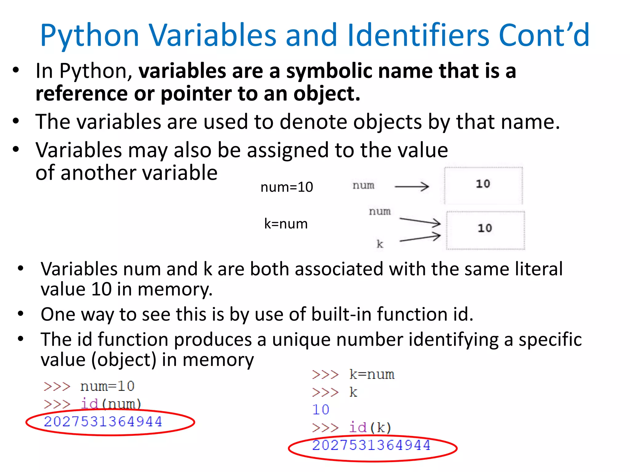 Python Variables and Identifiers Cont’d
• In Python, variables are a symbolic name that is a
reference or pointer to an object.
• The variables are used to denote objects by that name.
• Variables may also be assigned to the value
of another variable
num=10
k=num
• Variables num and k are both associated with the same literal
value 10 in memory.
• One way to see this is by use of built-in function id.
• The id function produces a unique number identifying a specific
value (object) in memory
 