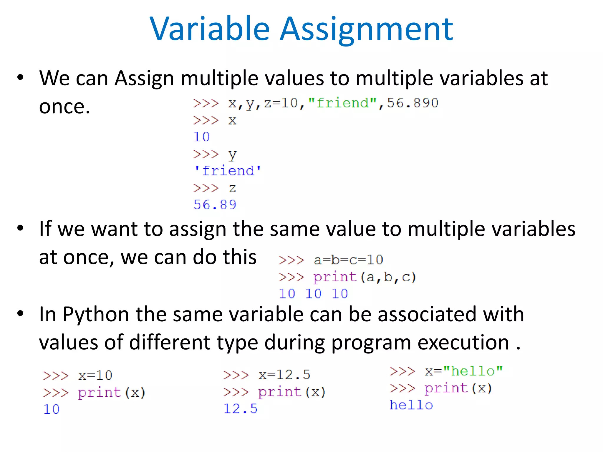Variable Assignment
• We can Assign multiple values to multiple variables at
once.
• If we want to assign the same value to multiple variables
at once, we can do this
• In Python the same variable can be associated with
values of different type during program execution .
 