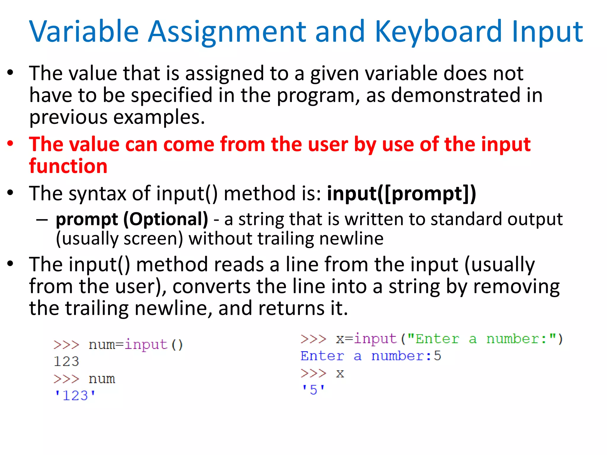Variable Assignment and Keyboard Input
• The value that is assigned to a given variable does not
have to be specified in the program, as demonstrated in
previous examples.
• The value can come from the user by use of the input
function
• The syntax of input() method is: input([prompt])
– prompt (Optional) - a string that is written to standard output
(usually screen) without trailing newline
• The input() method reads a line from the input (usually
from the user), converts the line into a string by removing
the trailing newline, and returns it.
 