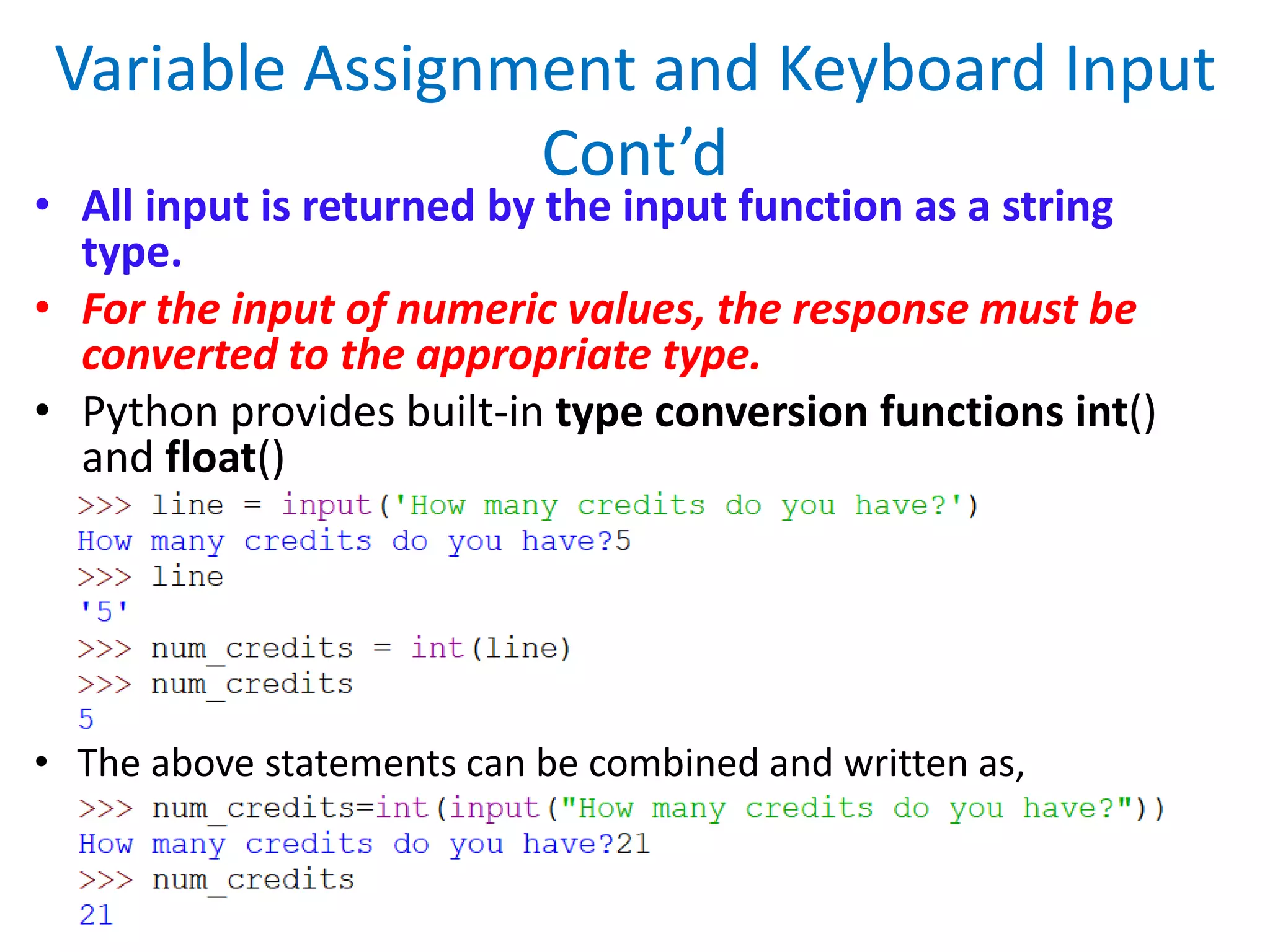 Variable Assignment and Keyboard Input
Cont’d
• All input is returned by the input function as a string
type.
• For the input of numeric values, the response must be
converted to the appropriate type.
• Python provides built-in type conversion functions int()
and float()
• The above statements can be combined and written as,
 