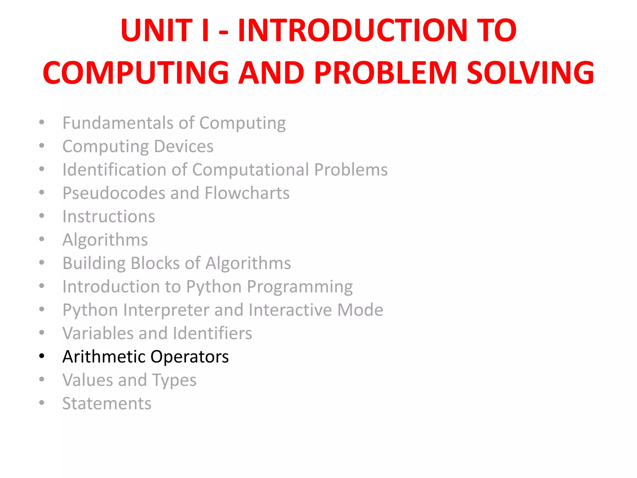 UNIT I - INTRODUCTION TO
COMPUTING AND PROBLEM SOLVING
• Fundamentals of Computing
• Computing Devices
• Identification of Computational Problems
• Pseudocodes and Flowcharts
• Instructions
• Algorithms
• Building Blocks of Algorithms
• Introduction to Python Programming
• Python Interpreter and Interactive Mode
• Variables and Identifiers
• Arithmetic Operators
• Values and Types
• Statements
 