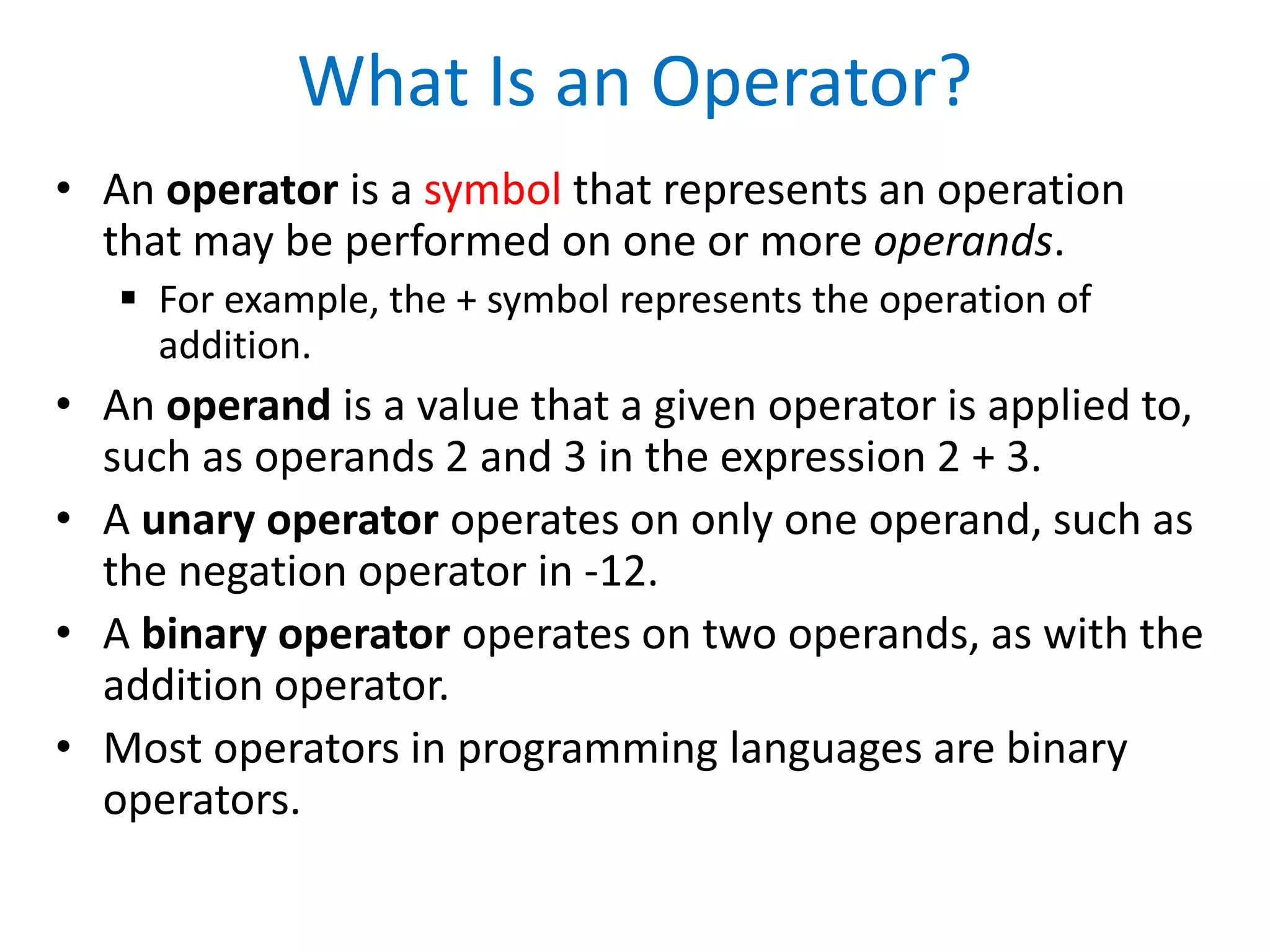 What Is an Operator?
• An operator is a symbol that represents an operation
that may be performed on one or more operands.
 For example, the + symbol represents the operation of
addition.
• An operand is a value that a given operator is applied to,
such as operands 2 and 3 in the expression 2 + 3.
• A unary operator operates on only one operand, such as
the negation operator in -12.
• A binary operator operates on two operands, as with the
addition operator.
• Most operators in programming languages are binary
operators.
 