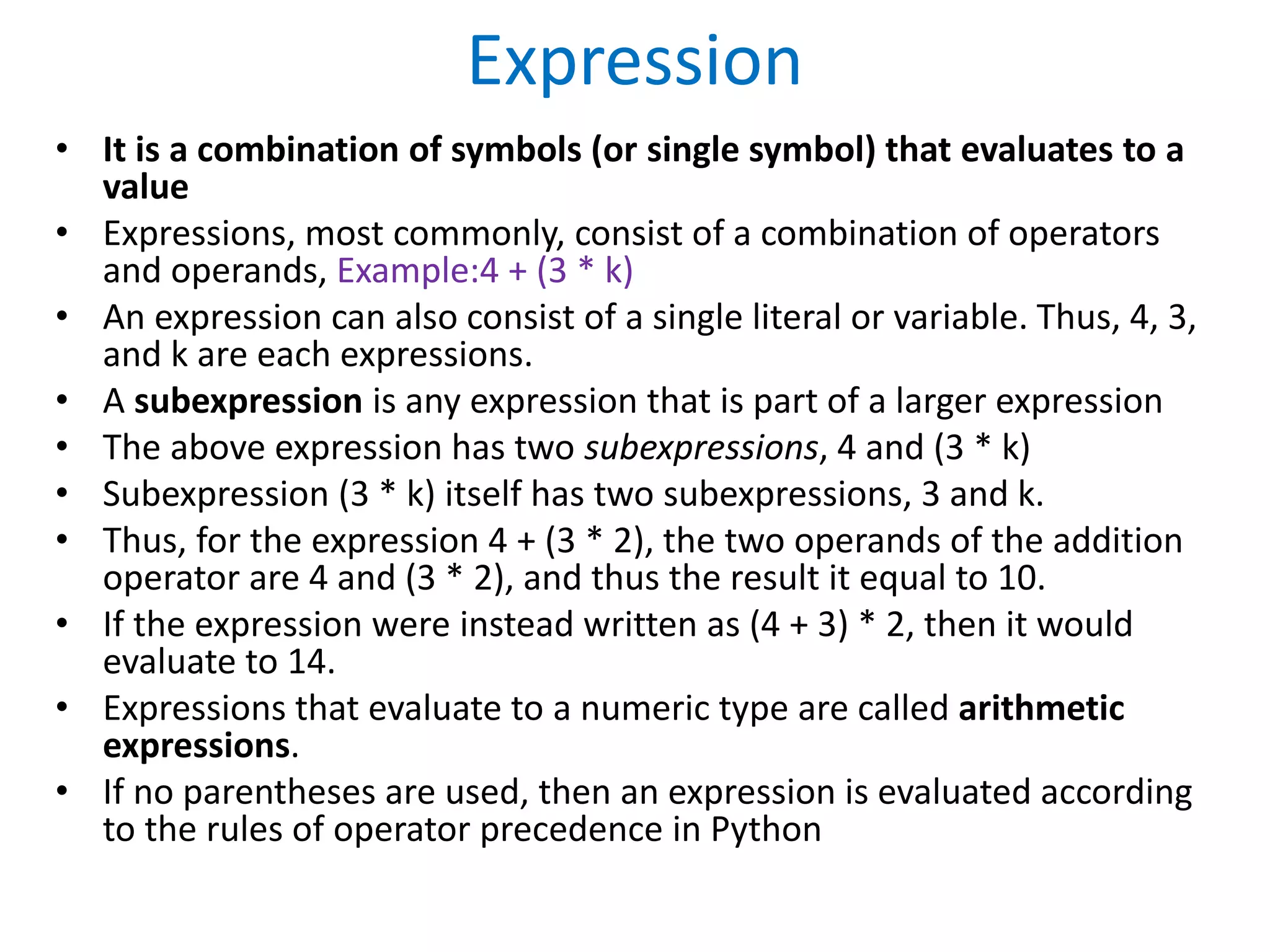 Expression
• It is a combination of symbols (or single symbol) that evaluates to a
value
• Expressions, most commonly, consist of a combination of operators
and operands, Example:4 + (3 * k)
• An expression can also consist of a single literal or variable. Thus, 4, 3,
and k are each expressions.
• A subexpression is any expression that is part of a larger expression
• The above expression has two subexpressions, 4 and (3 * k)
• Subexpression (3 * k) itself has two subexpressions, 3 and k.
• Thus, for the expression 4 + (3 * 2), the two operands of the addition
operator are 4 and (3 * 2), and thus the result it equal to 10.
• If the expression were instead written as (4 + 3) * 2, then it would
evaluate to 14.
• Expressions that evaluate to a numeric type are called arithmetic
expressions.
• If no parentheses are used, then an expression is evaluated according
to the rules of operator precedence in Python
 