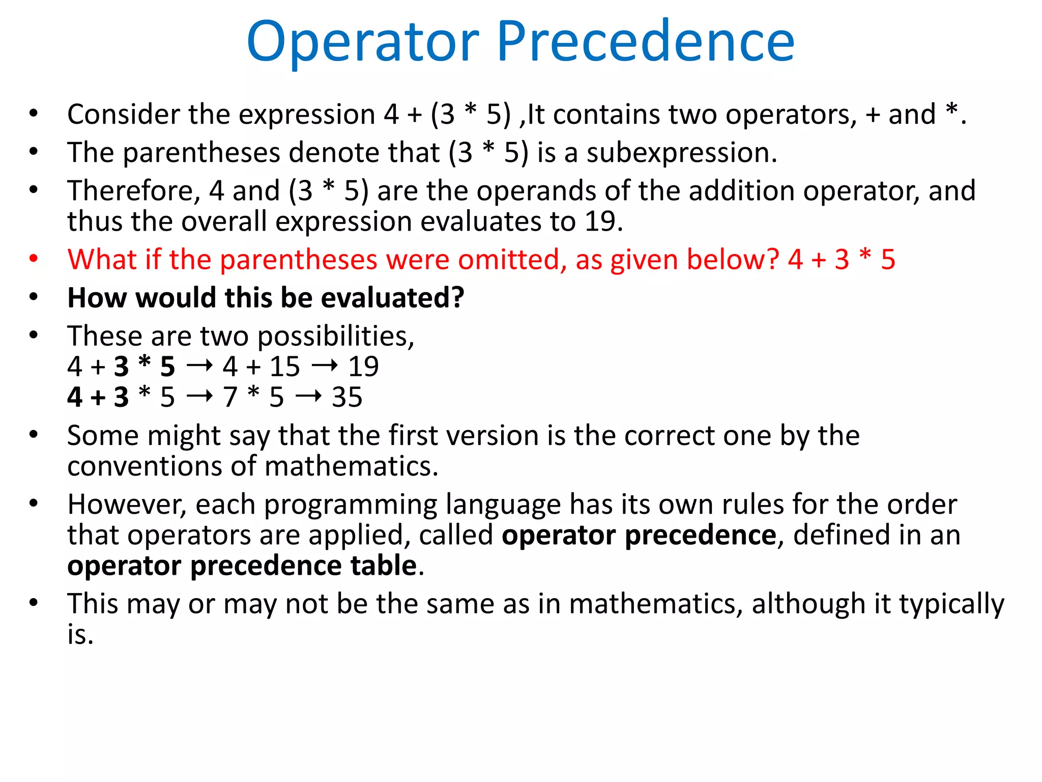 Operator Precedence
• Consider the expression 4 + (3 * 5) ,It contains two operators, + and *.
• The parentheses denote that (3 * 5) is a subexpression.
• Therefore, 4 and (3 * 5) are the operands of the addition operator, and
thus the overall expression evaluates to 19.
• What if the parentheses were omitted, as given below? 4 + 3 * 5
• How would this be evaluated?
• These are two possibilities,
4 + 3 * 5 ➝ 4 + 15 ➝ 19
4 + 3 * 5 ➝ 7 * 5 ➝ 35
• Some might say that the first version is the correct one by the
conventions of mathematics.
• However, each programming language has its own rules for the order
that operators are applied, called operator precedence, defined in an
operator precedence table.
• This may or may not be the same as in mathematics, although it typically
is.
 