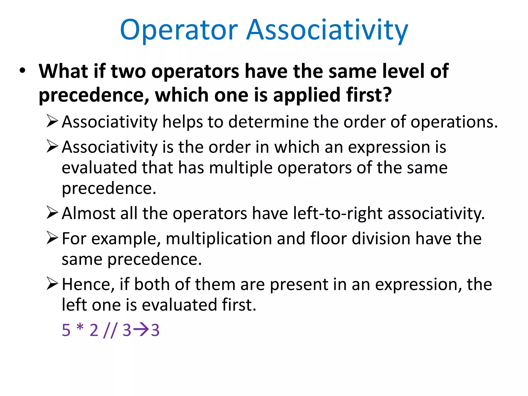 Operator Associativity
• What if two operators have the same level of
precedence, which one is applied first?
Associativity helps to determine the order of operations.
Associativity is the order in which an expression is
evaluated that has multiple operators of the same
precedence.
Almost all the operators have left-to-right associativity.
For example, multiplication and floor division have the
same precedence.
Hence, if both of them are present in an expression, the
left one is evaluated first.
5 * 2 // 33
 