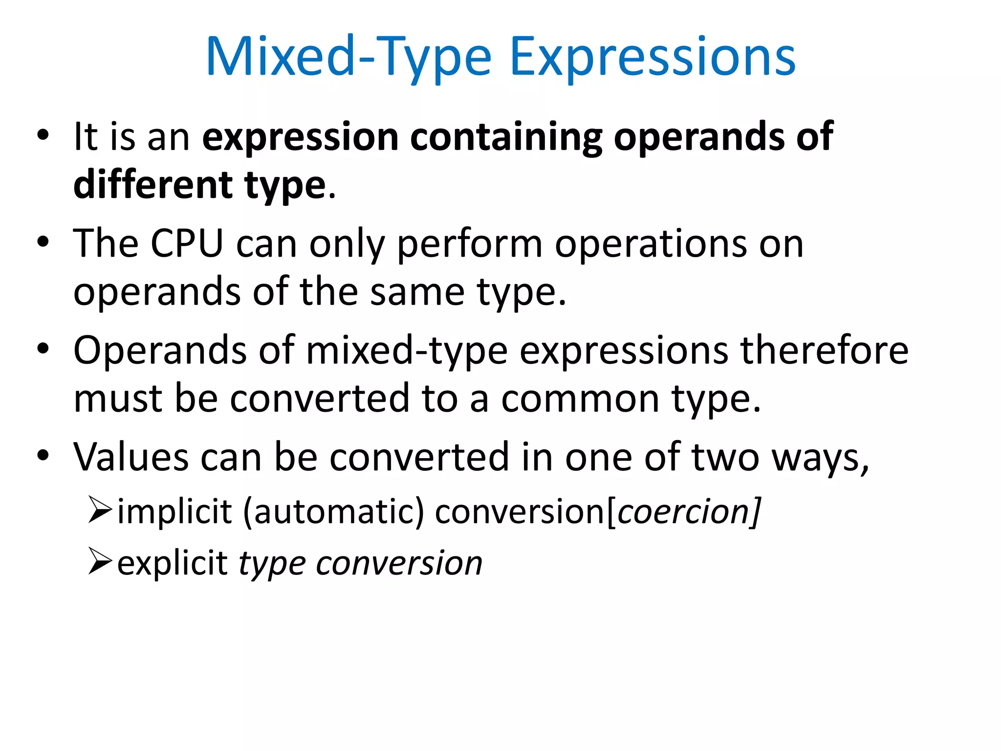 Mixed-Type Expressions
• It is an expression containing operands of
different type.
• The CPU can only perform operations on
operands of the same type.
• Operands of mixed-type expressions therefore
must be converted to a common type.
• Values can be converted in one of two ways,
implicit (automatic) conversion[coercion]
explicit type conversion
 