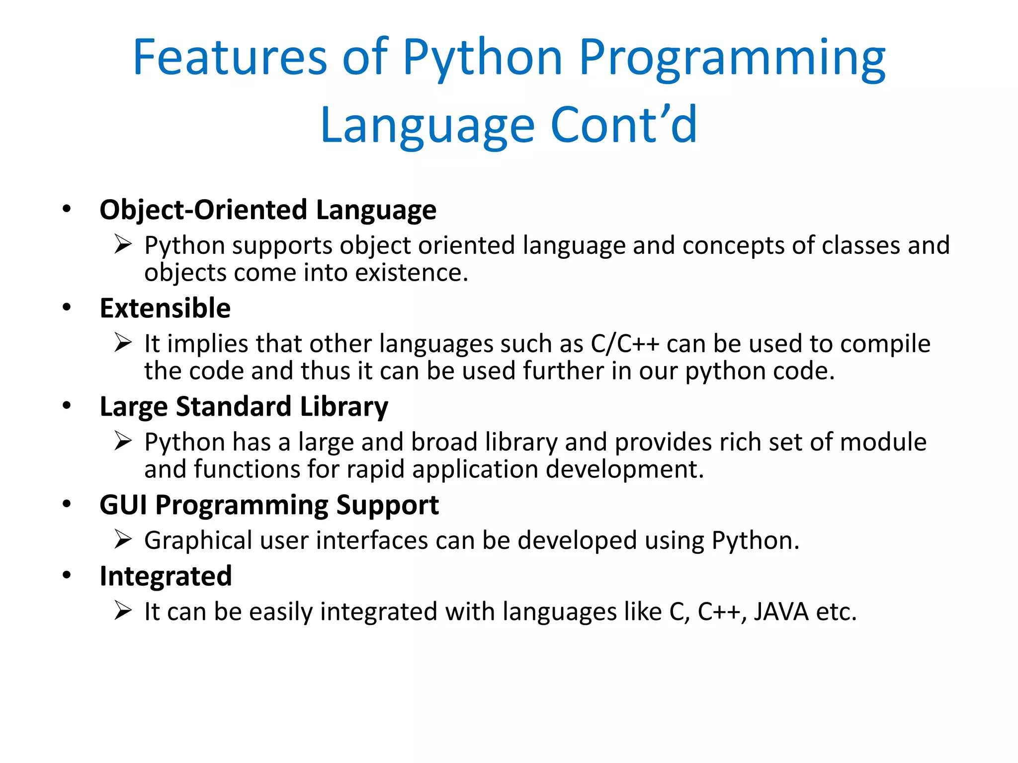 Features of Python Programming
Language Cont’d
• Object-Oriented Language
 Python supports object oriented language and concepts of classes and
objects come into existence.
• Extensible
 It implies that other languages such as C/C++ can be used to compile
the code and thus it can be used further in our python code.
• Large Standard Library
 Python has a large and broad library and provides rich set of module
and functions for rapid application development.
• GUI Programming Support
 Graphical user interfaces can be developed using Python.
• Integrated
 It can be easily integrated with languages like C, C++, JAVA etc.
 
