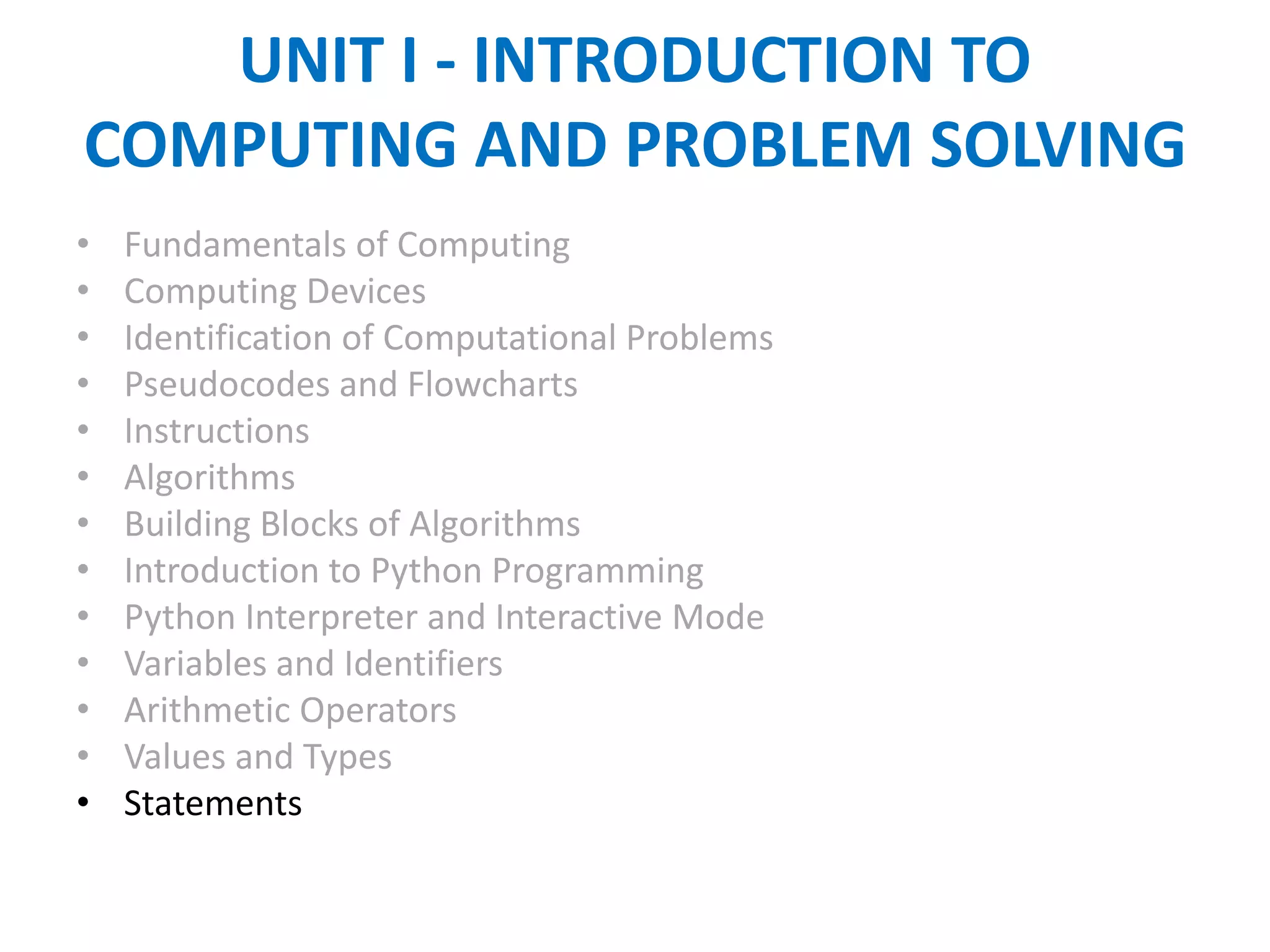 UNIT I - INTRODUCTION TO
COMPUTING AND PROBLEM SOLVING
• Fundamentals of Computing
• Computing Devices
• Identification of Computational Problems
• Pseudocodes and Flowcharts
• Instructions
• Algorithms
• Building Blocks of Algorithms
• Introduction to Python Programming
• Python Interpreter and Interactive Mode
• Variables and Identifiers
• Arithmetic Operators
• Values and Types
• Statements
 