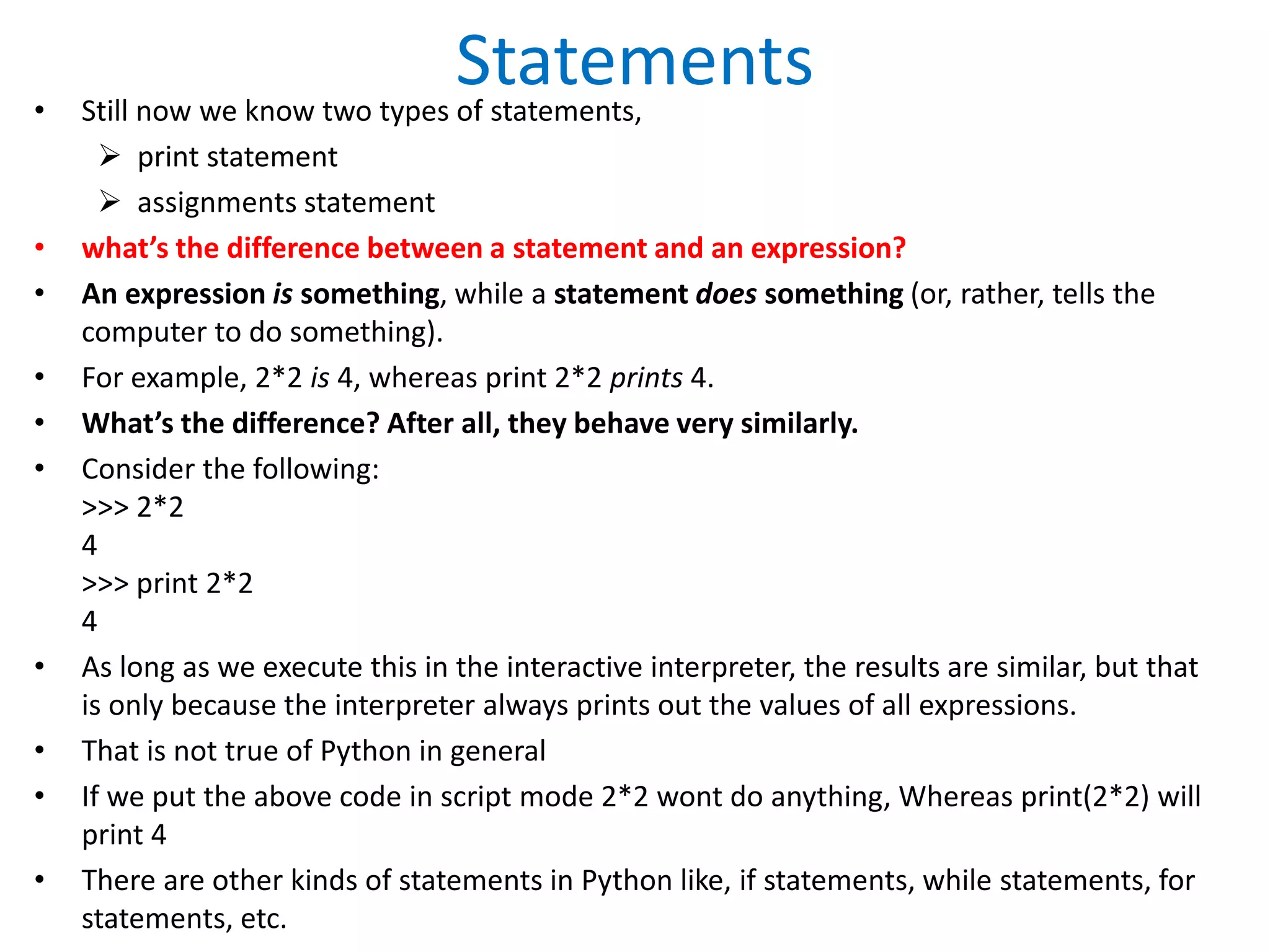 Statements
• Still now we know two types of statements,
 print statement
 assignments statement
• what’s the difference between a statement and an expression?
• An expression is something, while a statement does something (or, rather, tells the
computer to do something).
• For example, 2*2 is 4, whereas print 2*2 prints 4.
• What’s the difference? After all, they behave very similarly.
• Consider the following:
>>> 2*2
4
>>> print 2*2
4
• As long as we execute this in the interactive interpreter, the results are similar, but that
is only because the interpreter always prints out the values of all expressions.
• That is not true of Python in general
• If we put the above code in script mode 2*2 wont do anything, Whereas print(2*2) will
print 4
• There are other kinds of statements in Python like, if statements, while statements, for
statements, etc.
 
