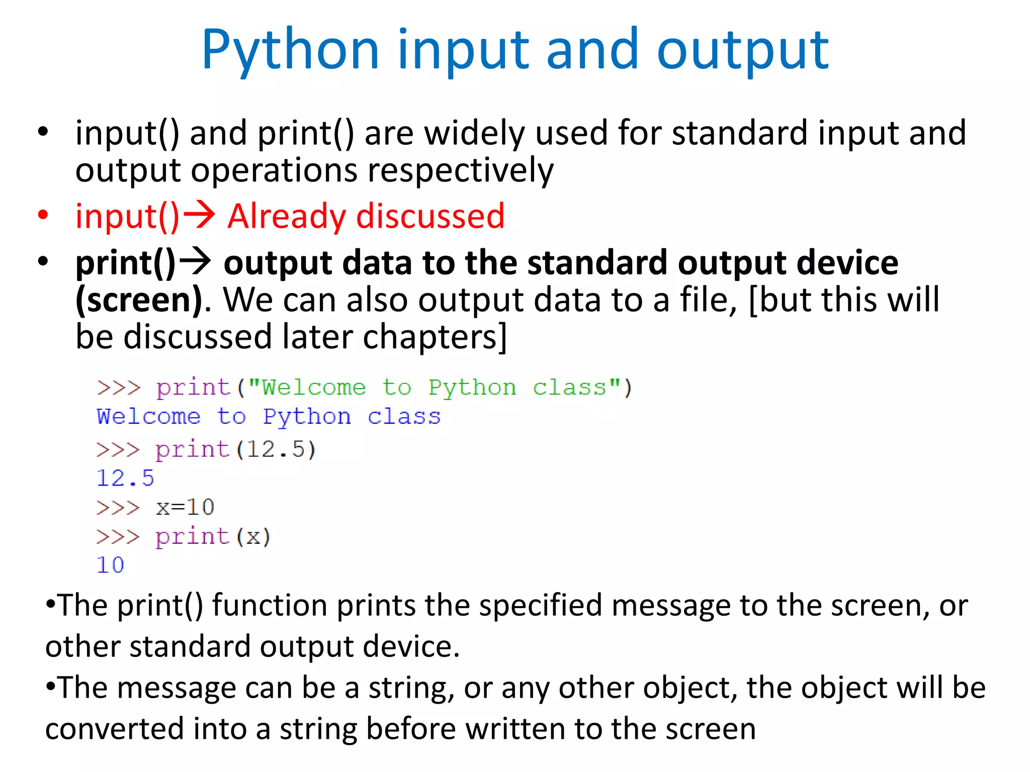Python input and output
• input() and print() are widely used for standard input and
output operations respectively
• input() Already discussed
• print() output data to the standard output device
(screen). We can also output data to a file, [but this will
be discussed later chapters]
•The print() function prints the specified message to the screen, or
other standard output device.
•The message can be a string, or any other object, the object will be
converted into a string before written to the screen
 