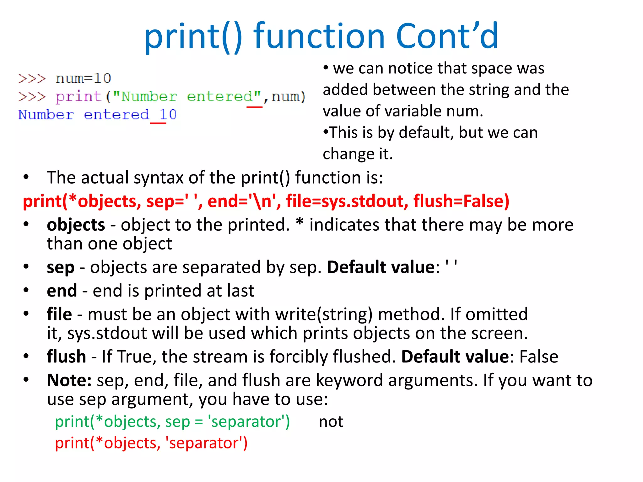 print() function Cont’d
• The actual syntax of the print() function is:
print(*objects, sep=' ', end='n', file=sys.stdout, flush=False)
• objects - object to the printed. * indicates that there may be more
than one object
• sep - objects are separated by sep. Default value: ' '
• end - end is printed at last
• file - must be an object with write(string) method. If omitted
it, sys.stdout will be used which prints objects on the screen.
• flush - If True, the stream is forcibly flushed. Default value: False
• Note: sep, end, file, and flush are keyword arguments. If you want to
use sep argument, you have to use:
print(*objects, sep = 'separator') not
print(*objects, 'separator')
• we can notice that space was
added between the string and the
value of variable num.
•This is by default, but we can
change it.
 
