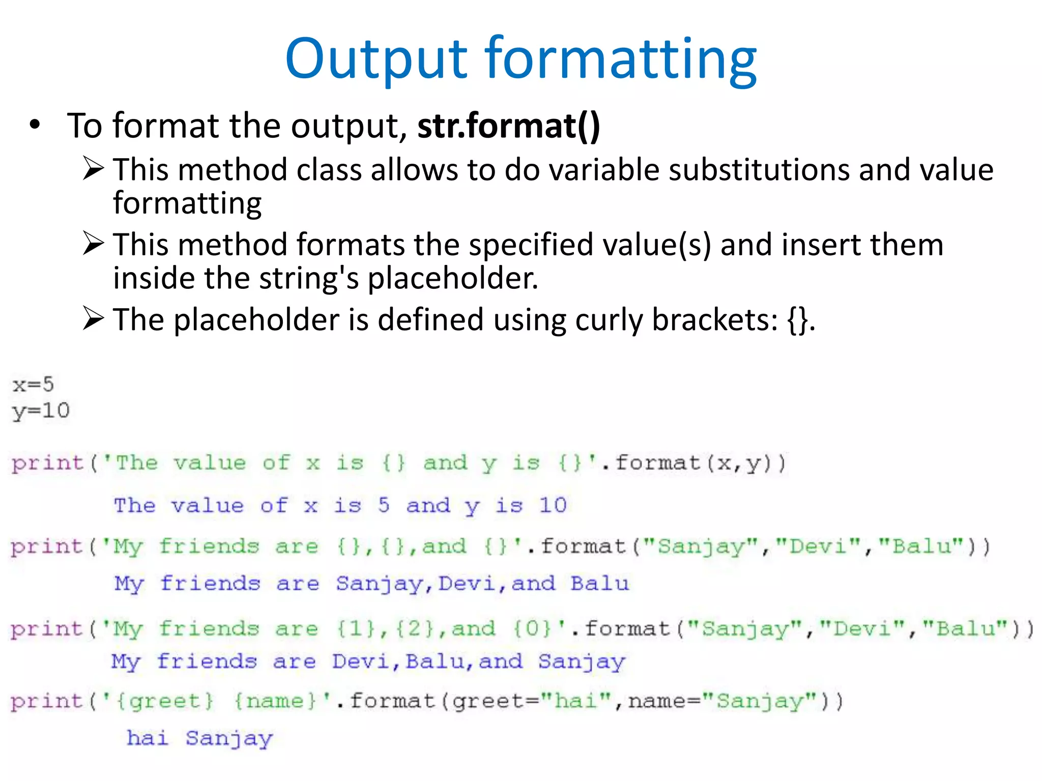 Output formatting
• To format the output, str.format()
This method class allows to do variable substitutions and value
formatting
This method formats the specified value(s) and insert them
inside the string's placeholder.
The placeholder is defined using curly brackets: {}.
 