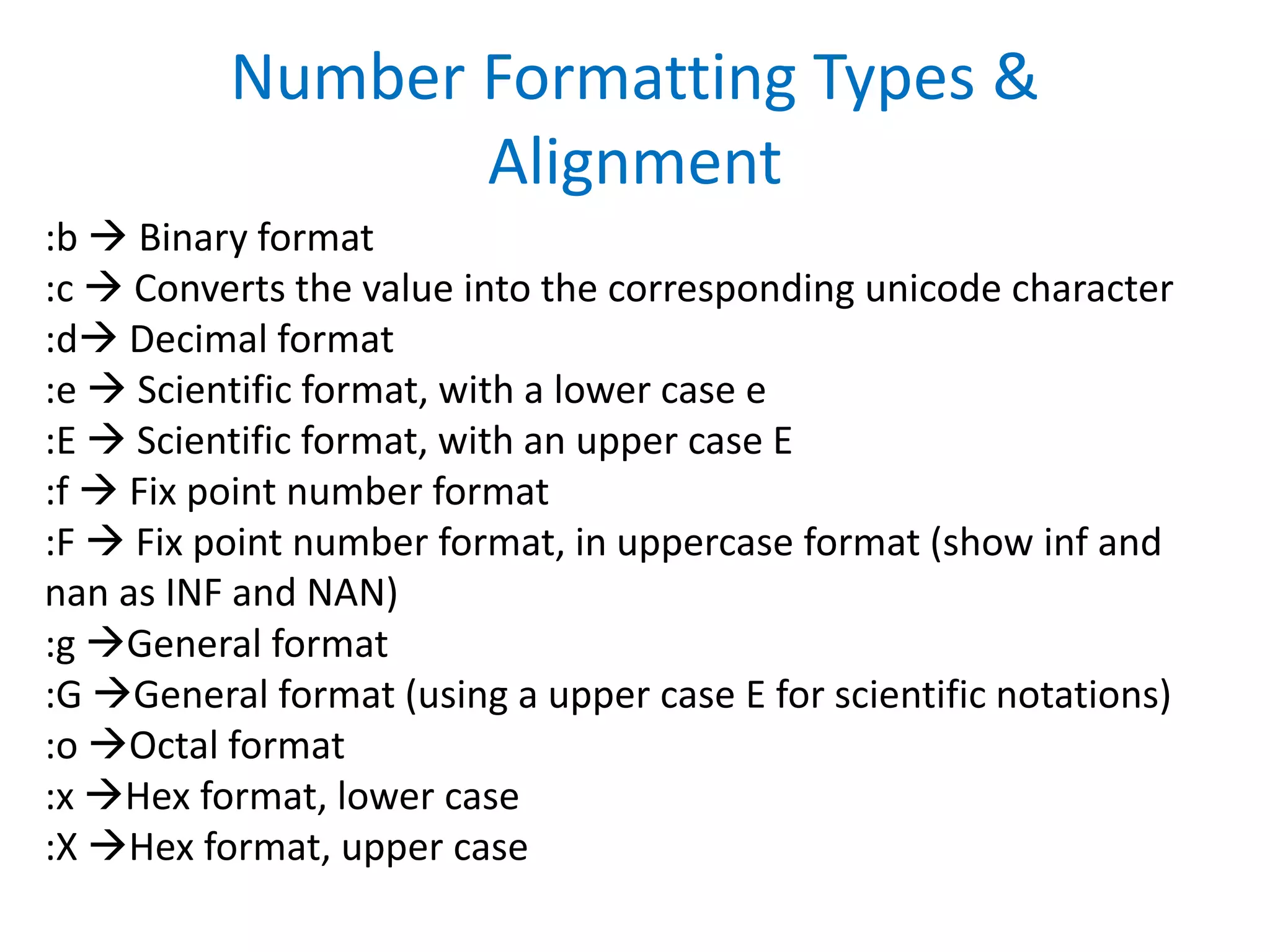:b  Binary format
:c  Converts the value into the corresponding unicode character
:d Decimal format
:e  Scientific format, with a lower case e
:E  Scientific format, with an upper case E
:f  Fix point number format
:F  Fix point number format, in uppercase format (show inf and
nan as INF and NAN)
:g General format
:G General format (using a upper case E for scientific notations)
:o Octal format
:x Hex format, lower case
:X Hex format, upper case
Number Formatting Types &
Alignment
 