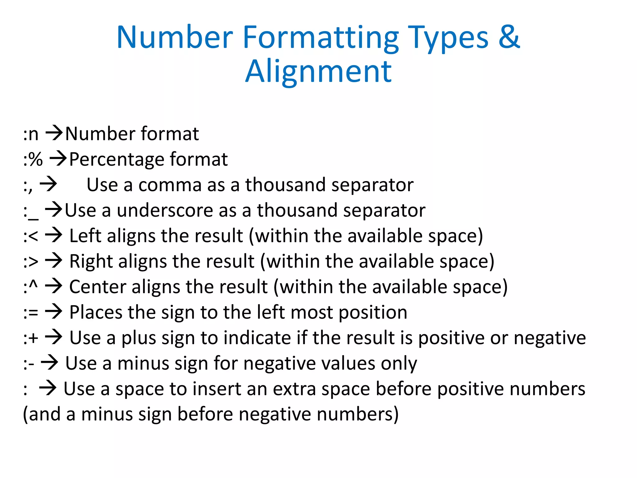 :n Number format
:% Percentage format
:,  Use a comma as a thousand separator
:_ Use a underscore as a thousand separator
:<  Left aligns the result (within the available space)
:>  Right aligns the result (within the available space)
:^  Center aligns the result (within the available space)
:=  Places the sign to the left most position
:+  Use a plus sign to indicate if the result is positive or negative
:-  Use a minus sign for negative values only
:  Use a space to insert an extra space before positive numbers
(and a minus sign before negative numbers)
Number Formatting Types &
Alignment
 