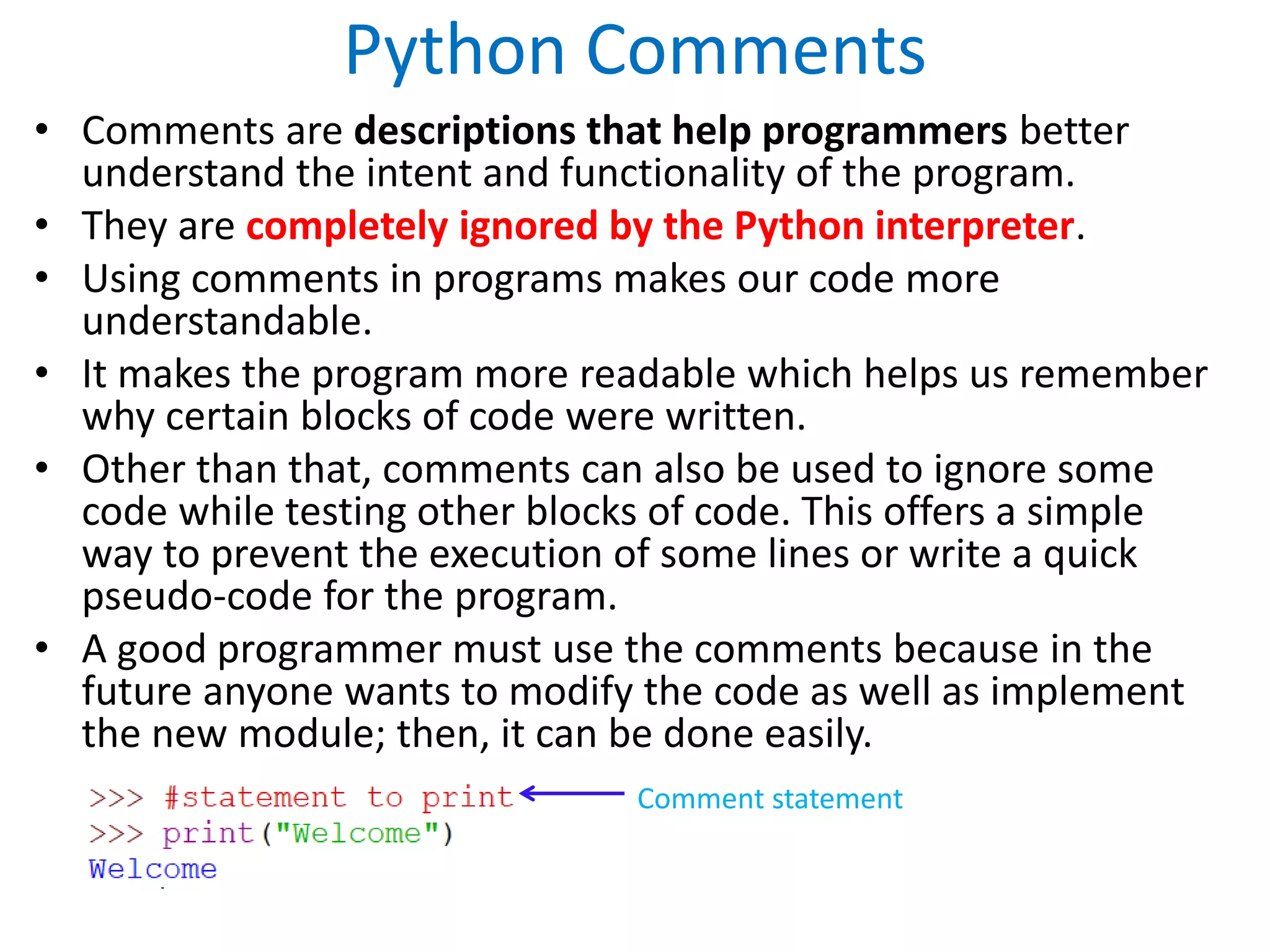 Python Comments
• Comments are descriptions that help programmers better
understand the intent and functionality of the program.
• They are completely ignored by the Python interpreter.
• Using comments in programs makes our code more
understandable.
• It makes the program more readable which helps us remember
why certain blocks of code were written.
• Other than that, comments can also be used to ignore some
code while testing other blocks of code. This offers a simple
way to prevent the execution of some lines or write a quick
pseudo-code for the program.
• A good programmer must use the comments because in the
future anyone wants to modify the code as well as implement
the new module; then, it can be done easily.
Comment statement
 