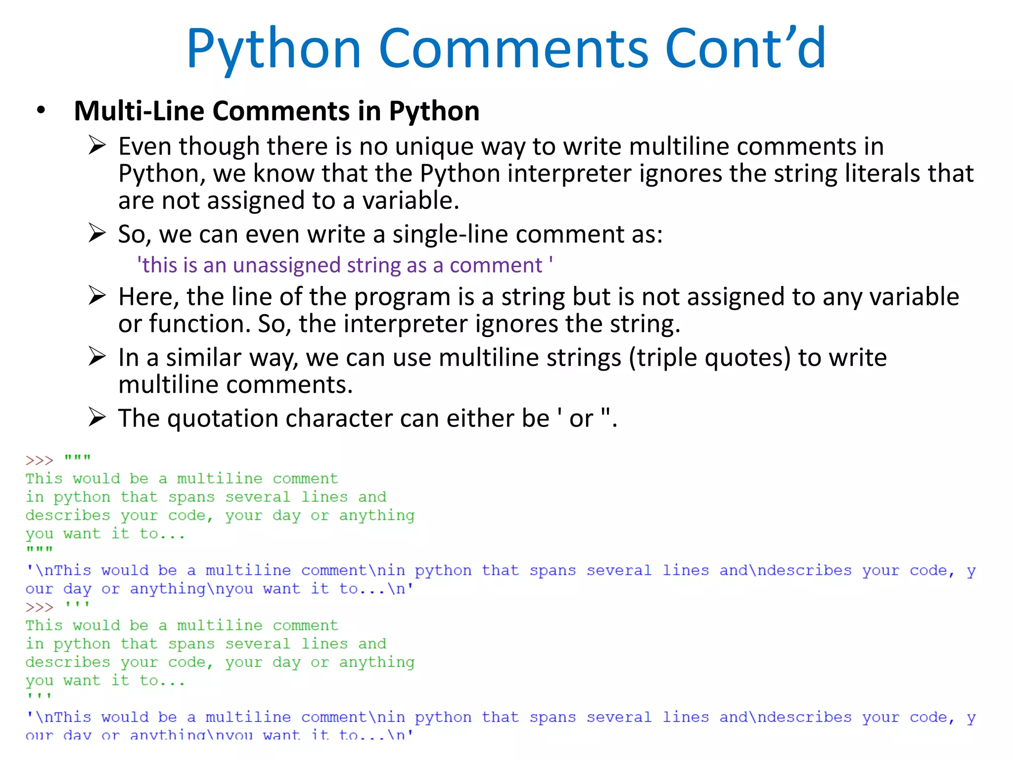 Python Comments Cont’d
• Multi-Line Comments in Python
 Even though there is no unique way to write multiline comments in
Python, we know that the Python interpreter ignores the string literals that
are not assigned to a variable.
 So, we can even write a single-line comment as:
'this is an unassigned string as a comment '
 Here, the line of the program is a string but is not assigned to any variable
or function. So, the interpreter ignores the string.
 In a similar way, we can use multiline strings (triple quotes) to write
multiline comments.
 The quotation character can either be ' or ".
 