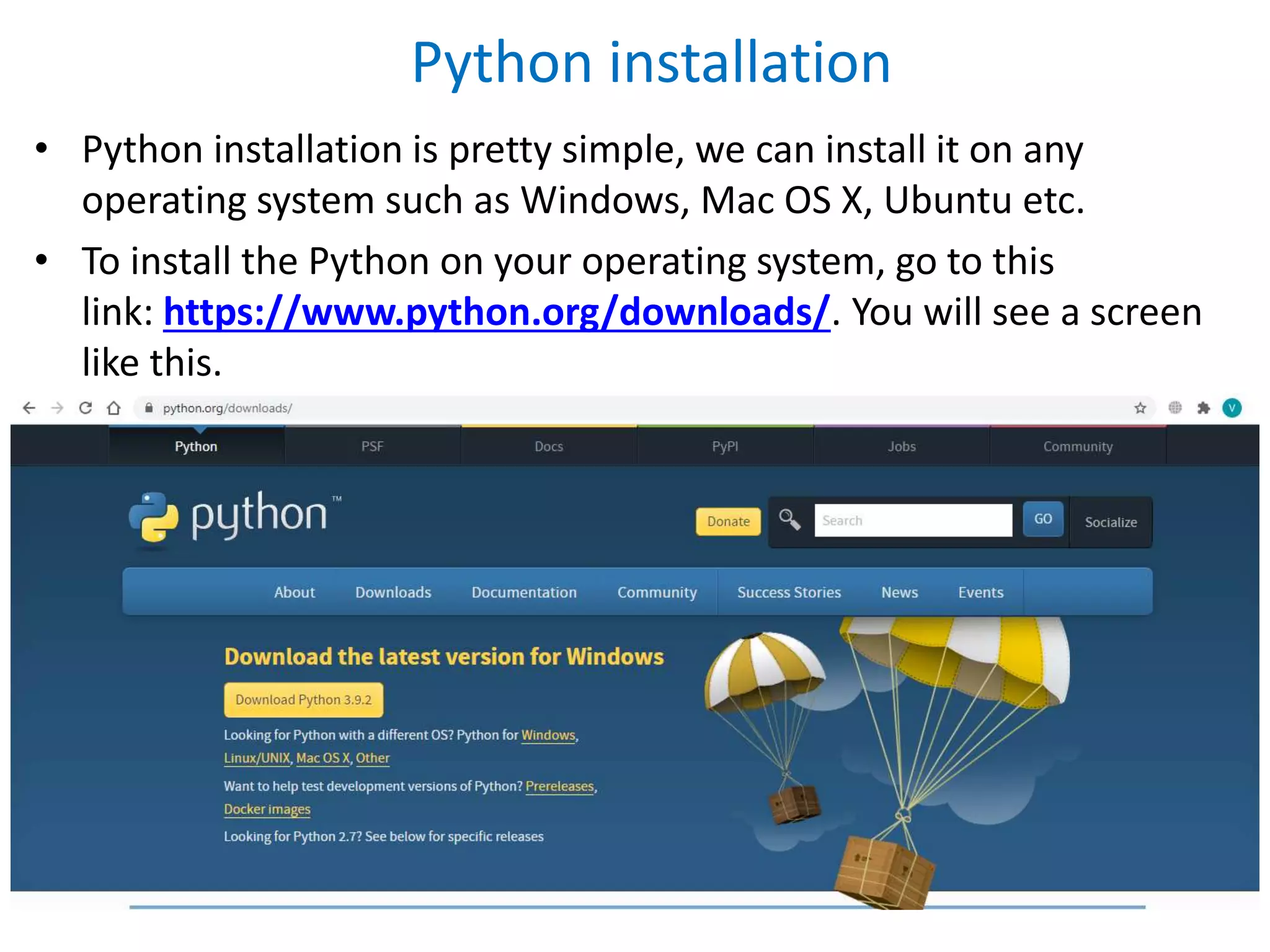 • Python installation is pretty simple, we can install it on any
operating system such as Windows, Mac OS X, Ubuntu etc.
• To install the Python on your operating system, go to this
link: https://www.python.org/downloads/. You will see a screen
like this.
Python installation
 