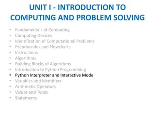 UNIT I - INTRODUCTION TO
COMPUTING AND PROBLEM SOLVING
• Fundamentals of Computing
• Computing Devices
• Identification of Computational Problems
• Pseudocodes and Flowcharts
• Instructions
• Algorithms
• Building Blocks of Algorithms
• Introduction to Python Programming
• Python Interpreter and Interactive Mode
• Variables and Identifiers
• Arithmetic Operators
• Values and Types
• Statements
 