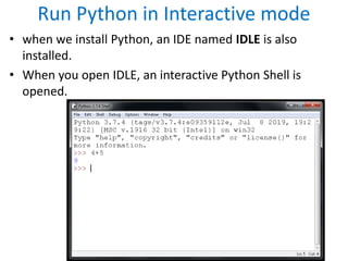 Run Python in Interactive mode
• when we install Python, an IDE named IDLE is also
installed.
• When you open IDLE, an interactive Python Shell is
opened.
 