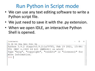 Run Python in Script mode
• We can use any text editing software to write a
Python script file.
• We just need to save it with the .py extension.
• When we open IDLE, an interactive Python
Shell is opened.
 