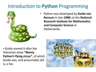 Introduction to Python Programming
• Python was developed by Guido van
Rossum in late 1980s at the National
Research Institute for Mathematics
and Computer Science in
Netherlands.
• Guido named it after the
Television show “Monty
Python’s flying circus”, of which
Guido was, and presumably still
is, a fan.
 