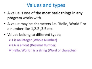 Values and types
• A value is one of the most basic things in any
program works with.
• A value may be characters i.e. ‘Hello, World!’ or
a number like 1,2.2 ,3.5 etc.
• Values belong to different types:
1 is an integer (Whole Number)
2.6 is a float (Decimal Number)
‘Hello, World!’ is a string (Word or character)
 