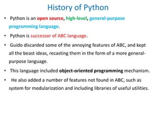 History of Python
• Python is an open source, high-level, general-purpose
programming language.
• Python is successor of ABC language.
• Guido discarded some of the annoying features of ABC, and kept
all the beast ideas, recasting them in the form of a more general-
purpose language.
• This language included object-oriented programming mechanism.
• He also added a number of features not found in ABC, such as
system for modularization and including libraries of useful utilities.
 