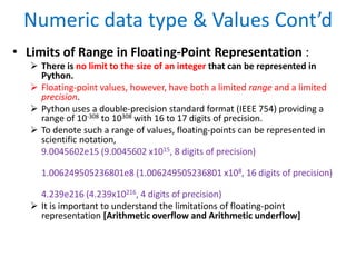 Numeric data type & Values Cont’d
• Limits of Range in Floating-Point Representation :
 There is no limit to the size of an integer that can be represented in
Python.
 Floating-point values, however, have both a limited range and a limited
precision.
 Python uses a double-precision standard format (IEEE 754) providing a
range of 10-308 to 10308 with 16 to 17 digits of precision.
 To denote such a range of values, floating-points can be represented in
scientific notation,
9.0045602e15 (9.0045602 x1015, 8 digits of precision)
1.006249505236801e8 (1.006249505236801 x108, 16 digits of precision)
4.239e216 (4.239x10216, 4 digits of precision)
 It is important to understand the limitations of floating-point
representation [Arithmetic overflow and Arithmetic underflow]
 