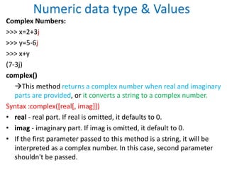 Numeric data type & Values
Complex Numbers:
>>> x=2+3j
>>> y=5-6j
>>> x+y
(7-3j)
complex()
This method returns a complex number when real and imaginary
parts are provided, or it converts a string to a complex number.
Syntax :complex([real[, imag]])
• real - real part. If real is omitted, it defaults to 0.
• imag - imaginary part. If imag is omitted, it default to 0.
• If the first parameter passed to this method is a string, it will be
interpreted as a complex number. In this case, second parameter
shouldn't be passed.
 