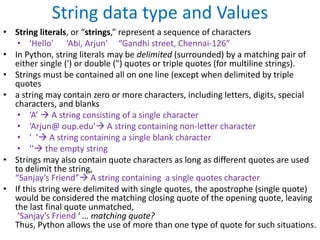 String data type and Values
• String literals, or “strings,” represent a sequence of characters
• ‘Hello’ ‘Abi, Arjun’ “Gandhi street, Chennai-126”
• In Python, string literals may be delimited (surrounded) by a matching pair of
either single (') or double (") quotes or triple quotes (for multiline strings).
• Strings must be contained all on one line (except when delimited by triple
quotes
• a string may contain zero or more characters, including letters, digits, special
characters, and blanks
• ‘A’  A string consisting of a single character
• ‘Arjun@ oup.edu’ A string containing non-letter character
• ‘ ‘ A string containing a single blank character
• ‘’ the empty string
• Strings may also contain quote characters as long as different quotes are used
to delimit the string,
“Sanjay’s Friend” A string containing a single quotes character
• If this string were delimited with single quotes, the apostrophe (single quote)
would be considered the matching closing quote of the opening quote, leaving
the last final quote unmatched,
‘Sanjay’s Friend ' … matching quote?
Thus, Python allows the use of more than one type of quote for such situations.
 