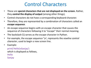 Control Characters
• These are special characters that are not displayed on the screen. Rather,
they control the display of output (among other things).
• Control characters do not have a corresponding keyboard character.
• Therefore, they are represented by a combination of characters called an
escape sequence.
• An escape sequence begins with an escape character that causes the
sequence of characters following it to “escape” their normal meaning.
• The backslash () serves as the escape character in Python.
• For example, the escape sequence 'n', represents the newline control
character, used to begin a new screen line.
• Example:
print('HellonSanjay')
which is displayed as follows,
Hello
Sanjay
 